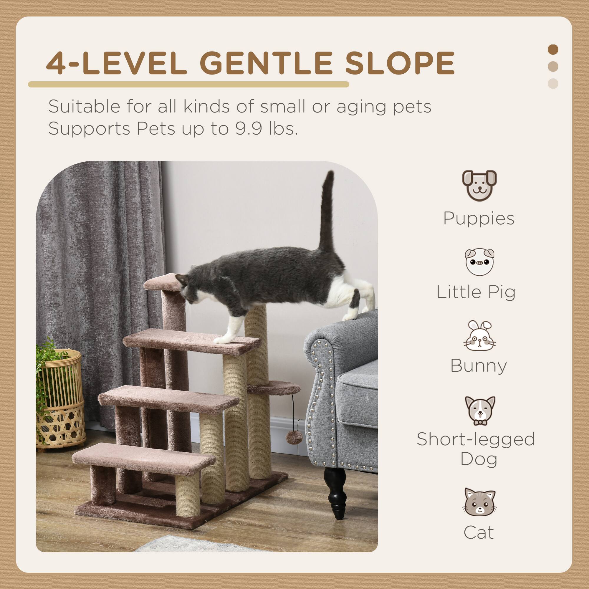 4-LEVEL GENTLE SLOPE

Suitable for all kinds of small or aging pets  
Supports Pets up to 9.9 lbs.

- Puppies
- Little Pig
- Bunny
- Short-legged Dog
- Cat