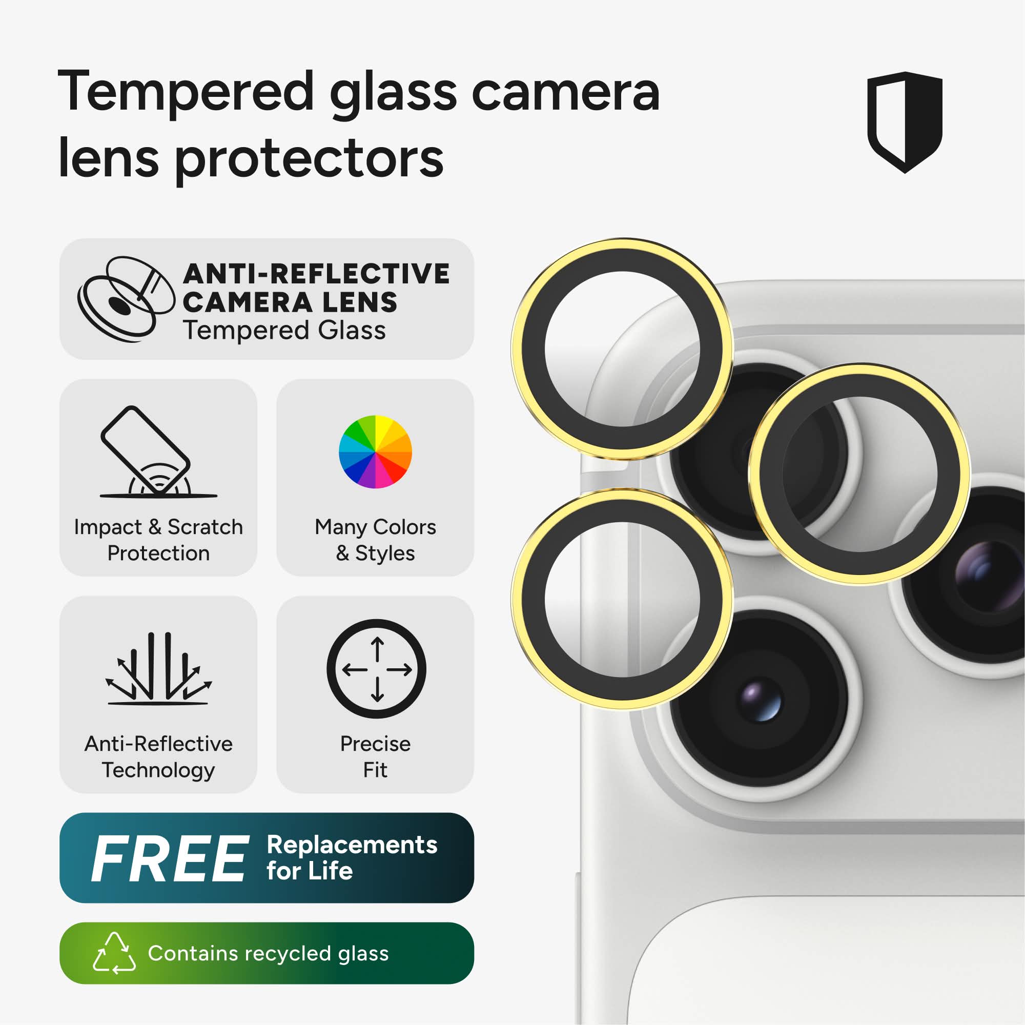 Tempered glass camera lens protectors

ANTI-REFLECTIVE CAMERA LENS Tempered Glass

Impact & Scratch Protection

Many Colors & Styles

Anti-Reflective Technology

Precise Fit

FREE Replacements for Life

Contains recycled glass
