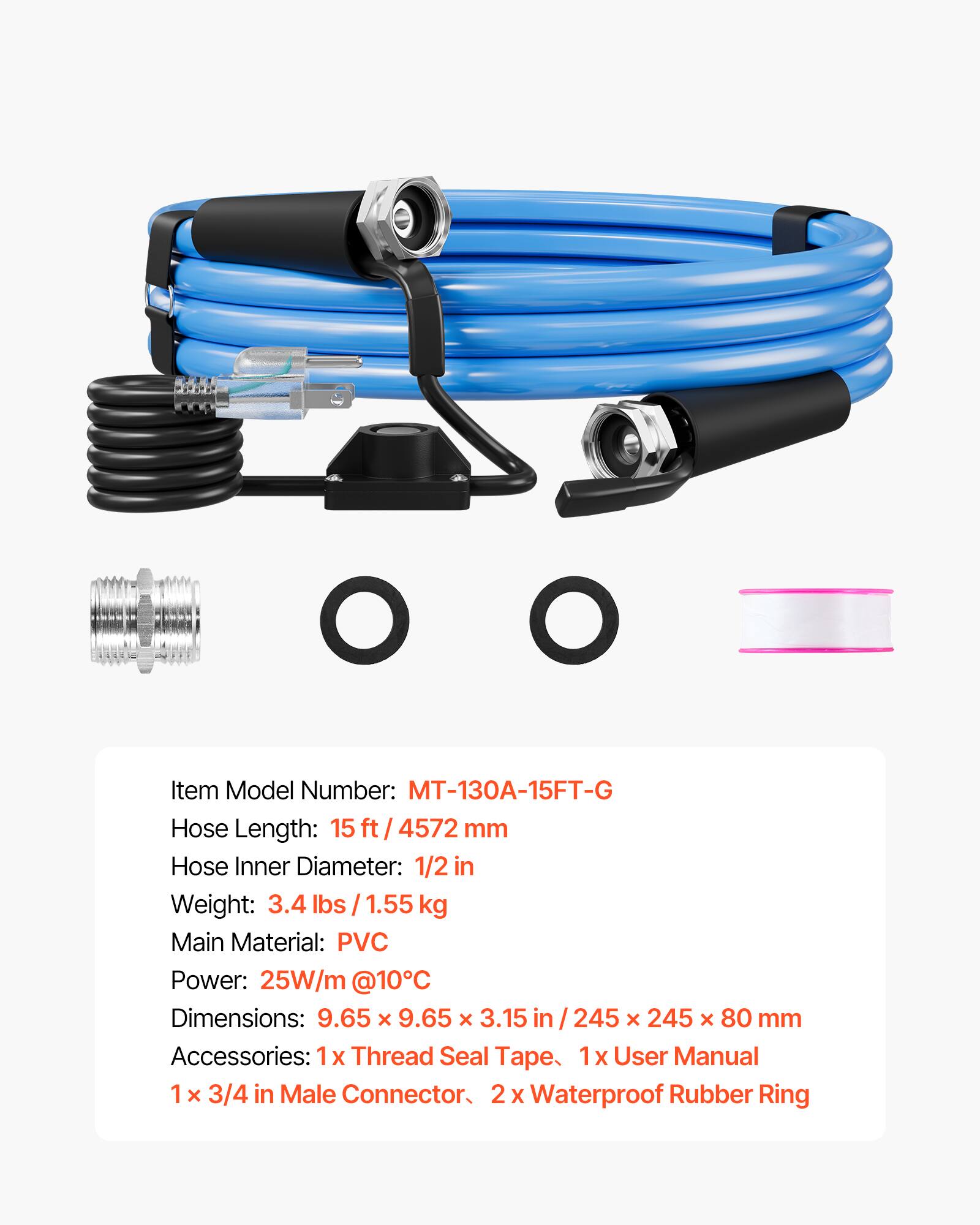 Item Model Number: MT-130A-15FT-G  
Hose Length: 15 ft / 4572 mm  
Hose Inner Diameter: 1/2 in  
Weight: 3.4 lbs / 1.55 kg  
Main Material: PVC  
Power: 25W/m @10°C  
Dimensions: 9.65 x 9.65 x 3.15 in / 245 x 245 x 80 mm  
Accessories: 1x Thread Seal Tape, 1x User Manual, 1x 3/4 in Male Connector, 2x Waterproof Rubber Ring