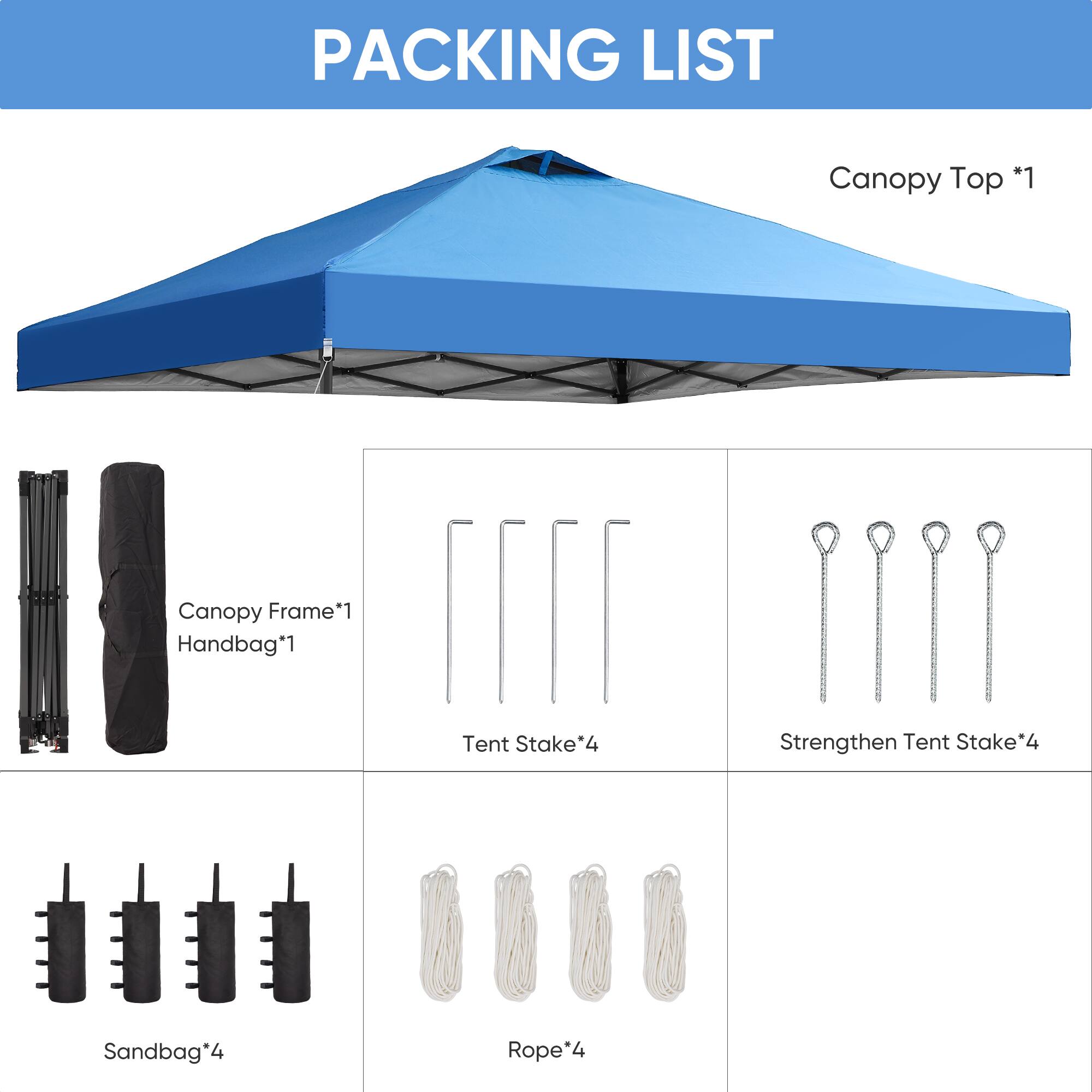 PACKING LIST
Canopy Top *1
Canopy Frame*1
Handbag*1
Tent Stake*4
Strengthen Tent Stake*4
Sandbag*4
Rope*4