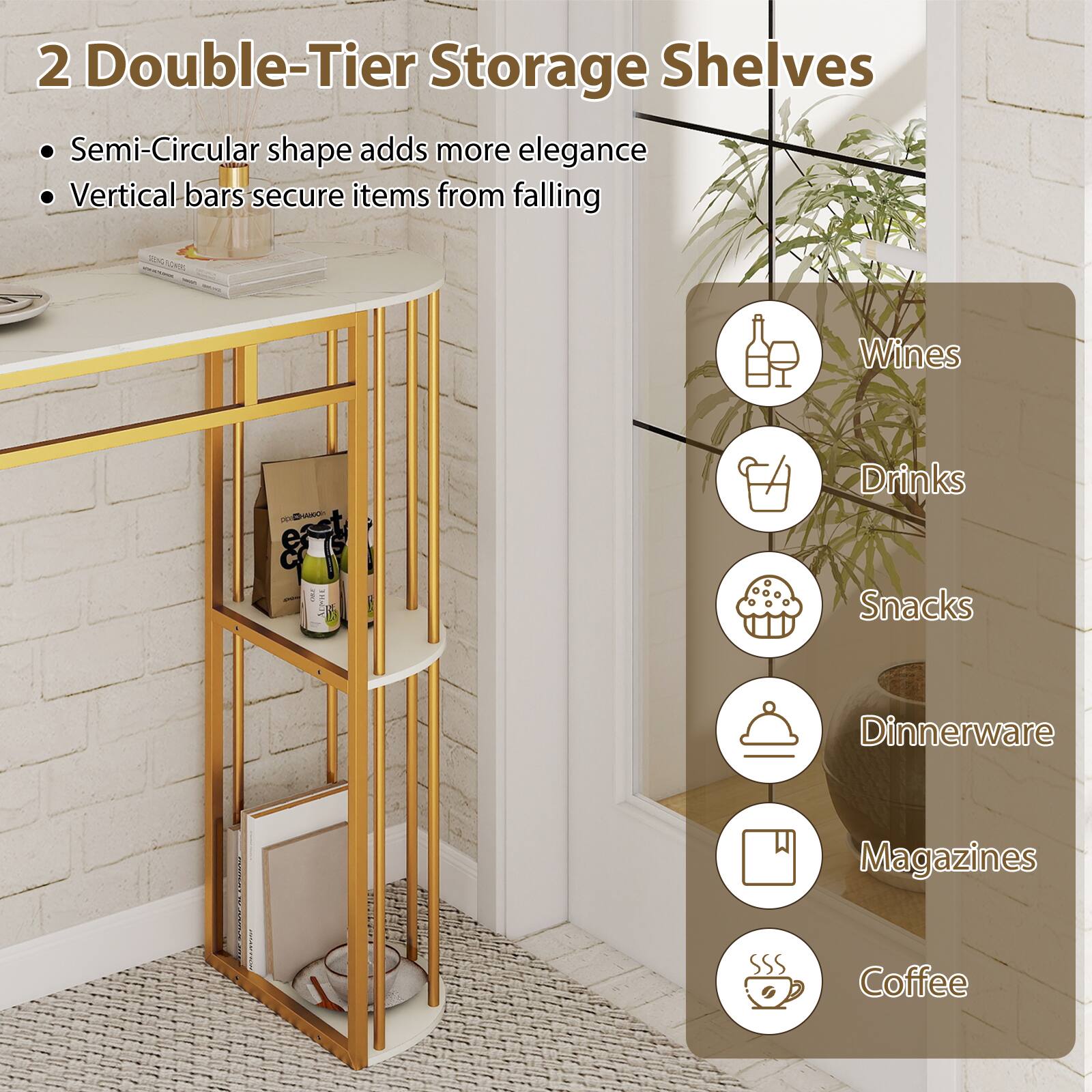 2 Double-Tier Storage Shelves

- Semi-Circular shape adds more elegance
- Vertical bars secure items from falling

- Wines
- Drinks
- Snacks
- Dinnerware
- Magazines
- Coffee