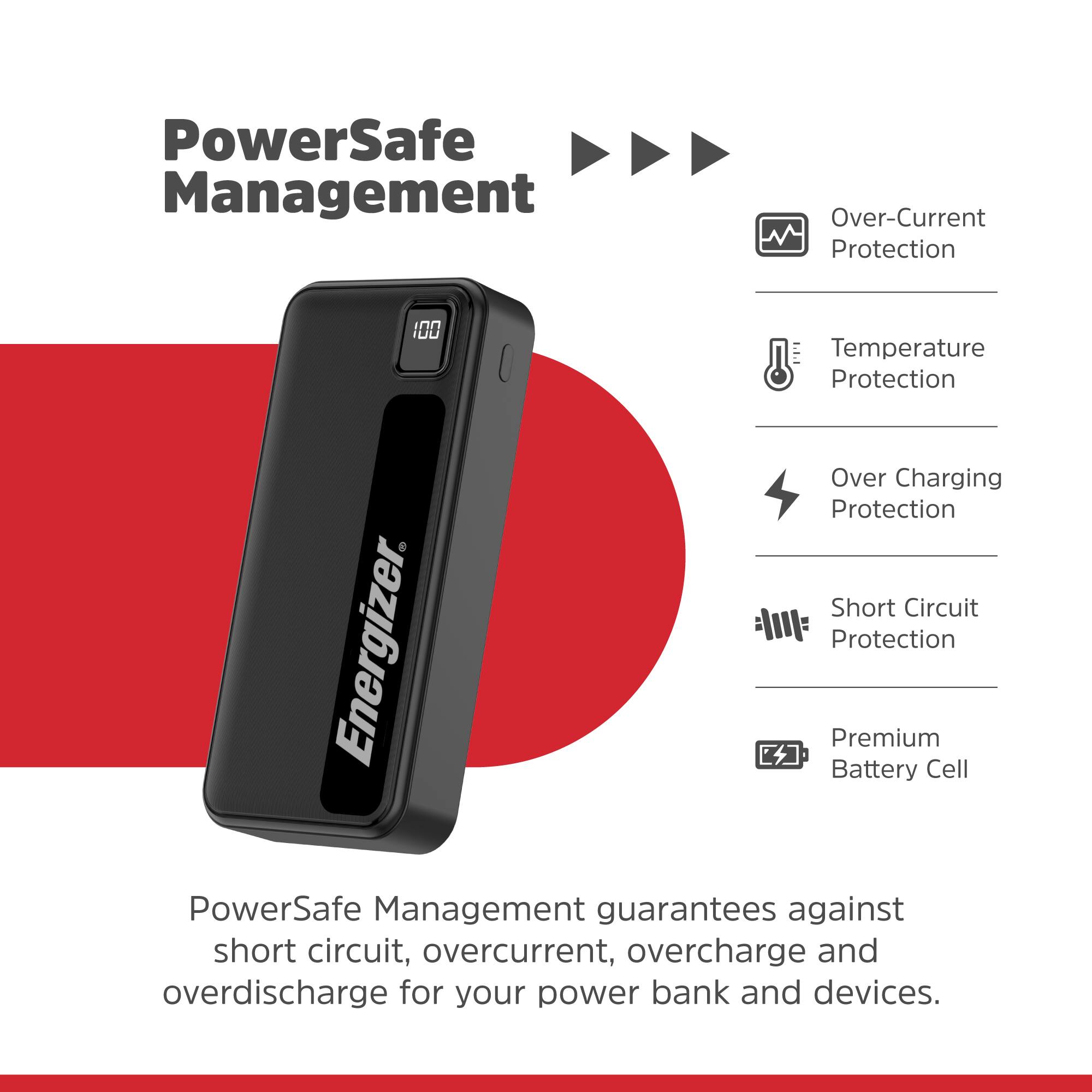 PowerSafe Management Over-Current Protection 100 Temperature Protection Over-Charging Protection Short Circuit Protection Energizer. Battery Premium Cell PowerSafe Management guarantees against short circuit, over-current, overcharge and overdischarge for your power bank and devices.
