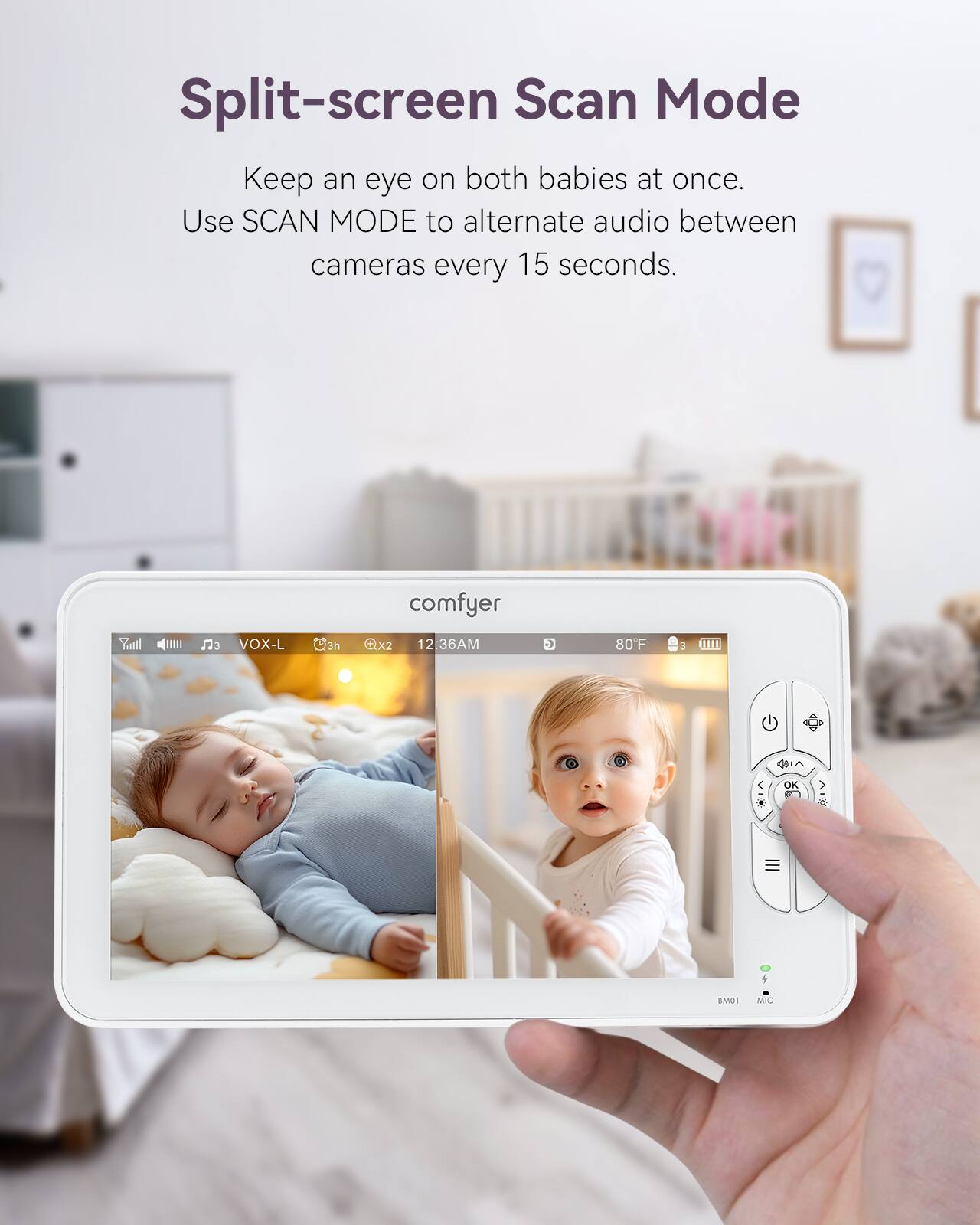 Split-screen Scan Mode  
Keep an eye on both babies at once.  
Use SCAN MODE to alternate audio between cameras every 15 seconds.  

comfyer  
VOX-L  
3h  
X2  
12:36AM  
80F  
6  
OK  
BA31