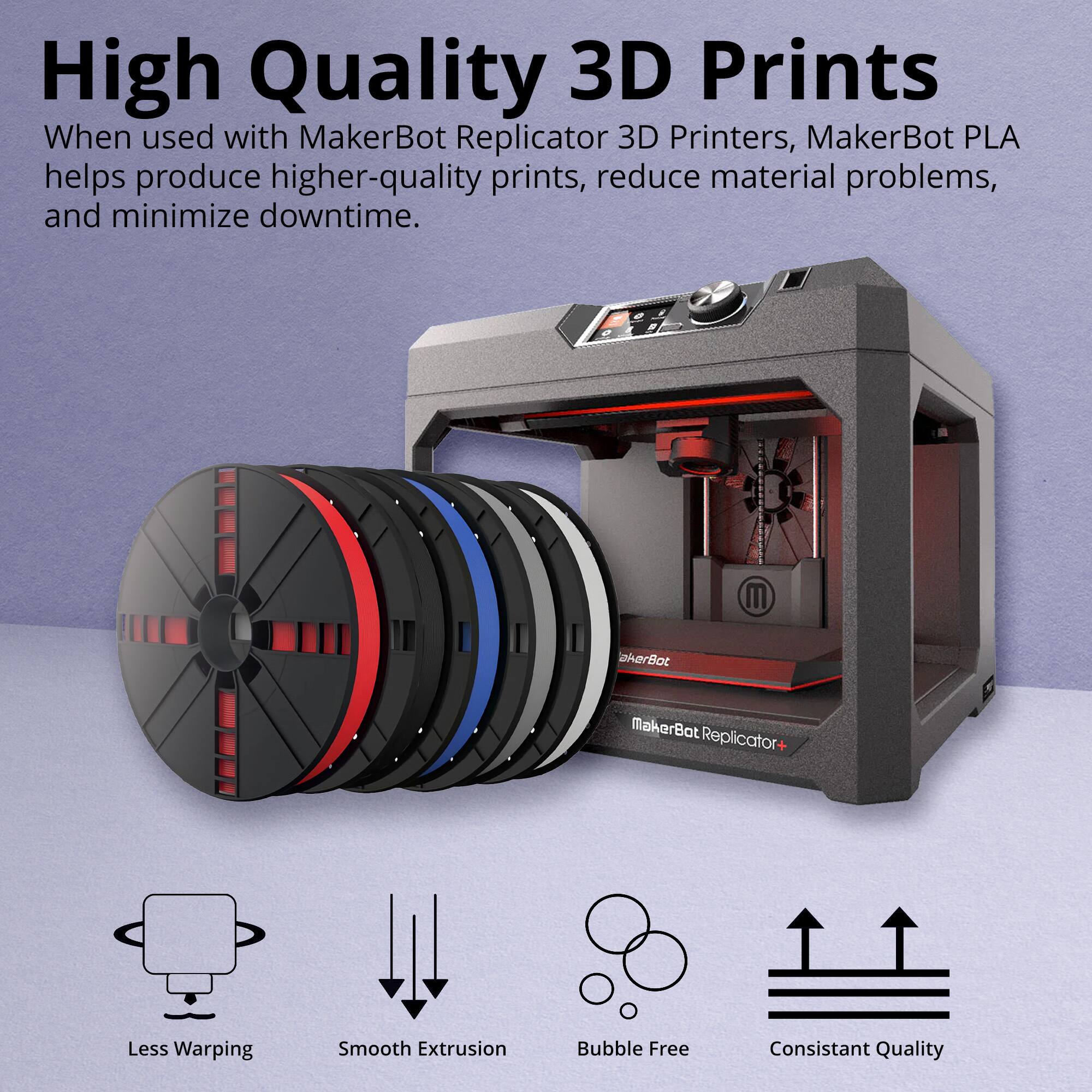 High Quality 3D Prints

When used with MakerBot Replicator 3D Printers, MakerBot PLA helps produce higher-quality prints, reduce material problems, and minimize downtime.

- Less Warping
- Smooth Extrusion
- Bubble Free
- Consistent Quality