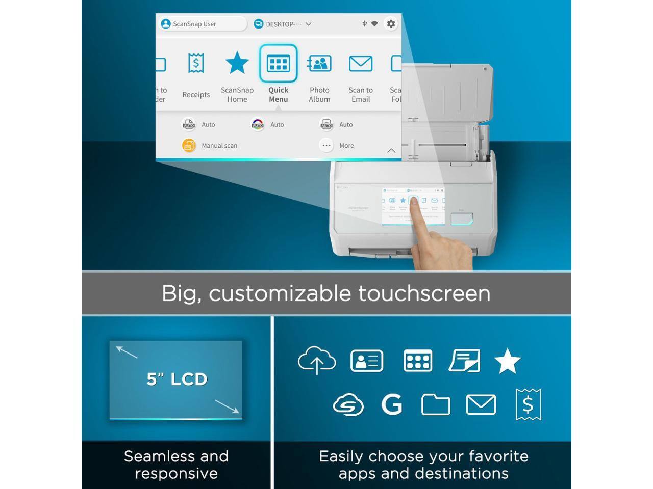 ScanSnap User DESKTOP...  
ScanSnap Quick Receipts Home Menu Photo Album Scan to Email Scan Folder  
Auto AGEO Auto ACTE Auto Manual scan ... More  
Big, customizable touchscreen 5" LCD  
Seamless and responsive  
Easily choose your favorite apps and destinations