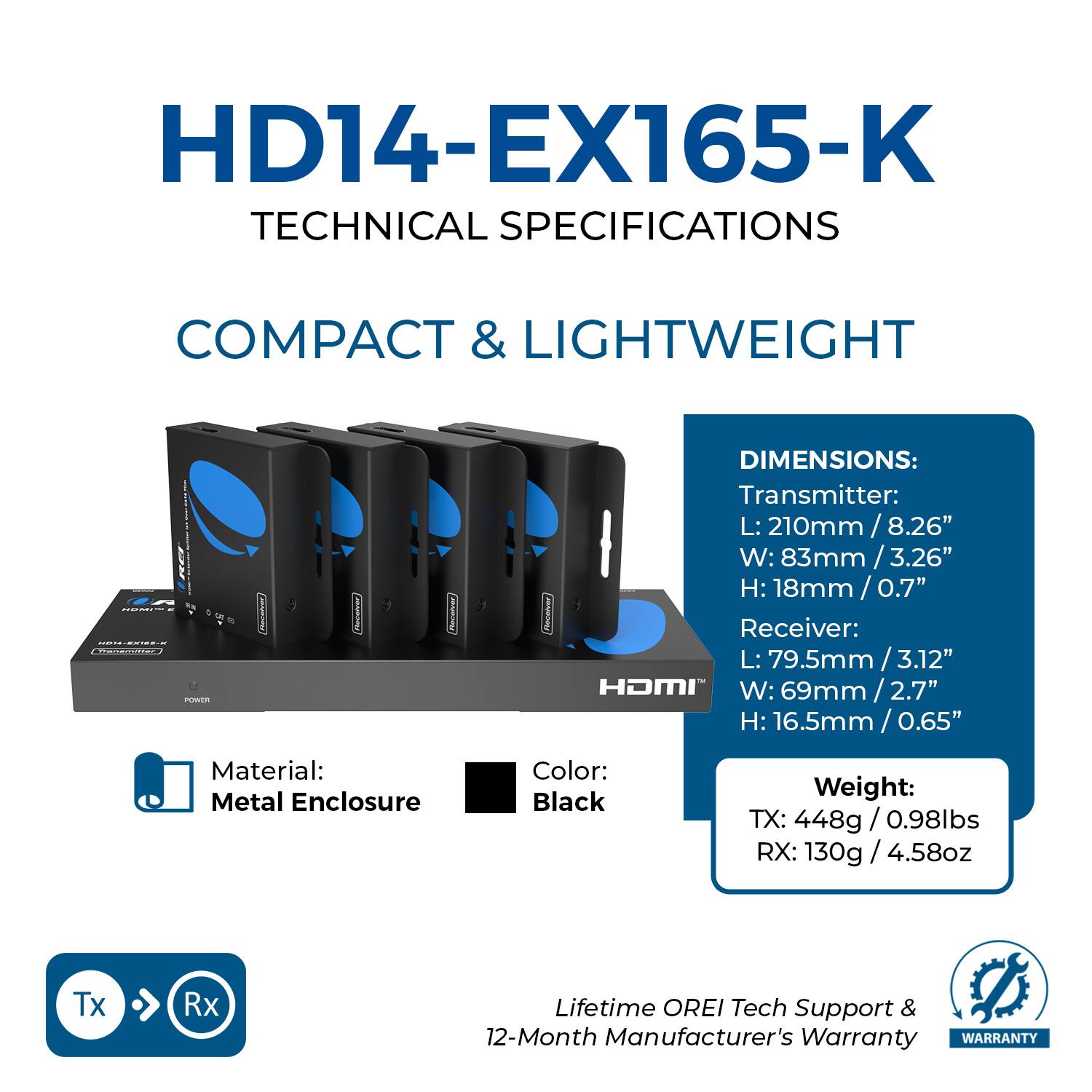 HD14-EX165-K  
TECHNICAL SPECIFICATIONS  

COMPACT & LIGHTWEIGHT  

DIMENSIONS:  
Transmitter:  
L: 210mm / 8.26"  
W: 83mm / 3.26"  
H: 18mm / 0.7"  

Receiver:  
L: 79.5mm / 3.12"  
W: 69mm / 2.7"  
H: 16.5mm / 0.65"  

Material: Metal Enclosure  
Color: Black  

Weight:  
TX: 448g / 0.98lbs  
RX: 130g / 4.58oz  

Lifetime OREI Tech Support & 12-Month Manufacturer's Warranty  

WARRANTY
