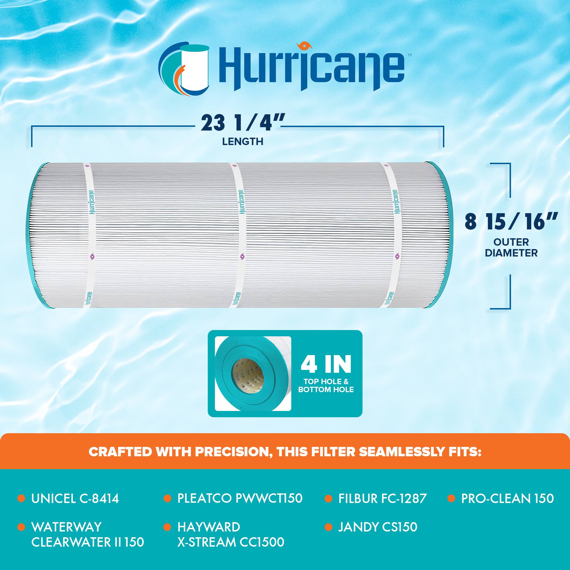 Hurricane 23 1/4" LENGTH  
Hurricane 8 15/16" OUTER DIAMETER  
4 IN TOP HOLE & BOTTOM HOLE  

CRAFTED WITH PRECISION, THIS FILTER SEAMLESSLY FITS:  
- UNICEL C-8414  
- WATERWAY CLEARWATER II 150  
- PLEATCO PWWCT150  
- HAYWARD X-STREAM CC1500  
- FILBUR FC-1287  
- PRO-CLEAN 150  
- JANDY CS150