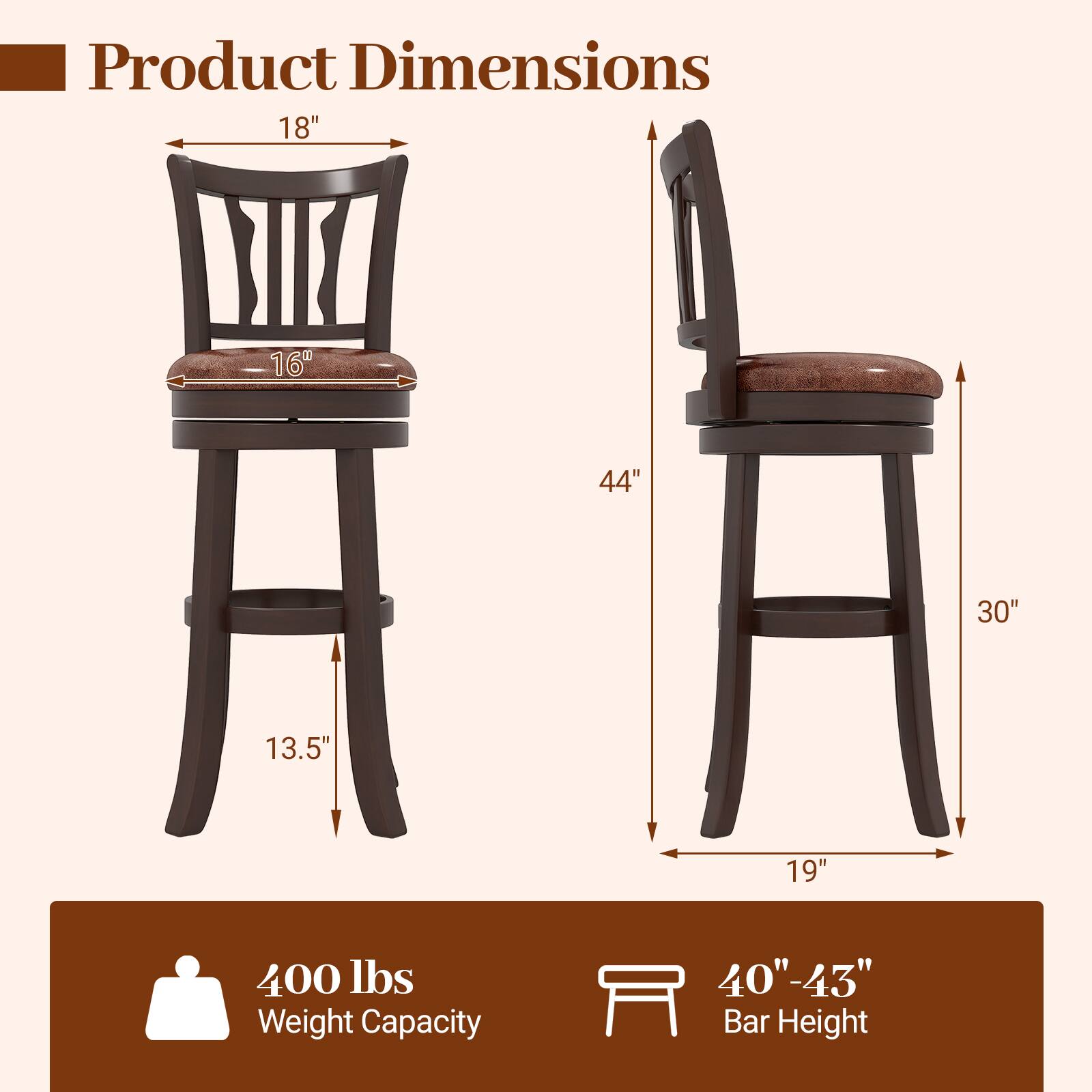 Product Dimensions

- Width: 18"
- Depth: 16"
- Height: 44"
- Seat Height: 30"
- Seat Depth: 19"
- Leg Width: 13.5"

400 lbs Weight Capacity

40" - 43" Bar Height