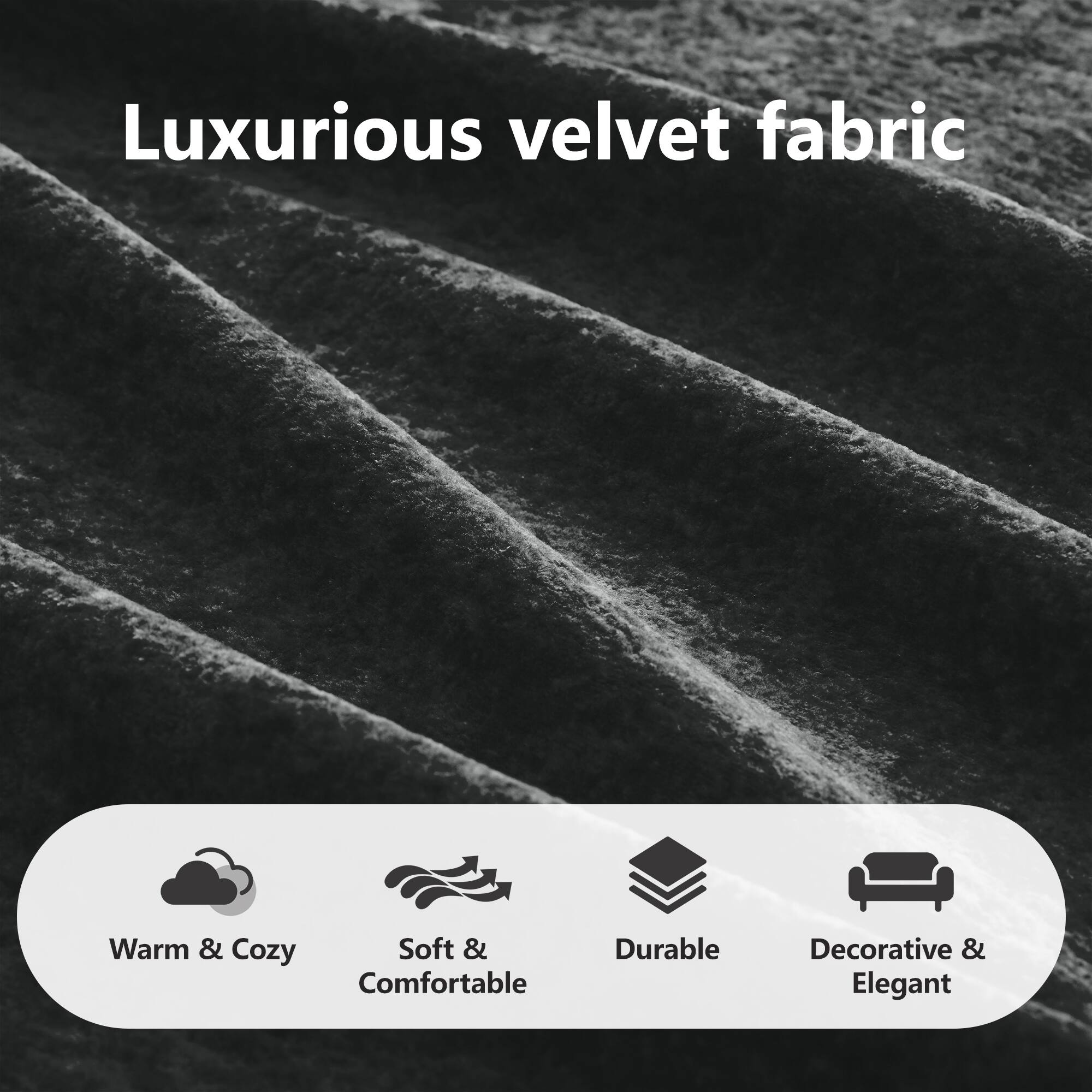 Luxurious velvet fabric

- Warm & Cozy
- Soft & Comfortable
- Durable
- Decorative & Elegant