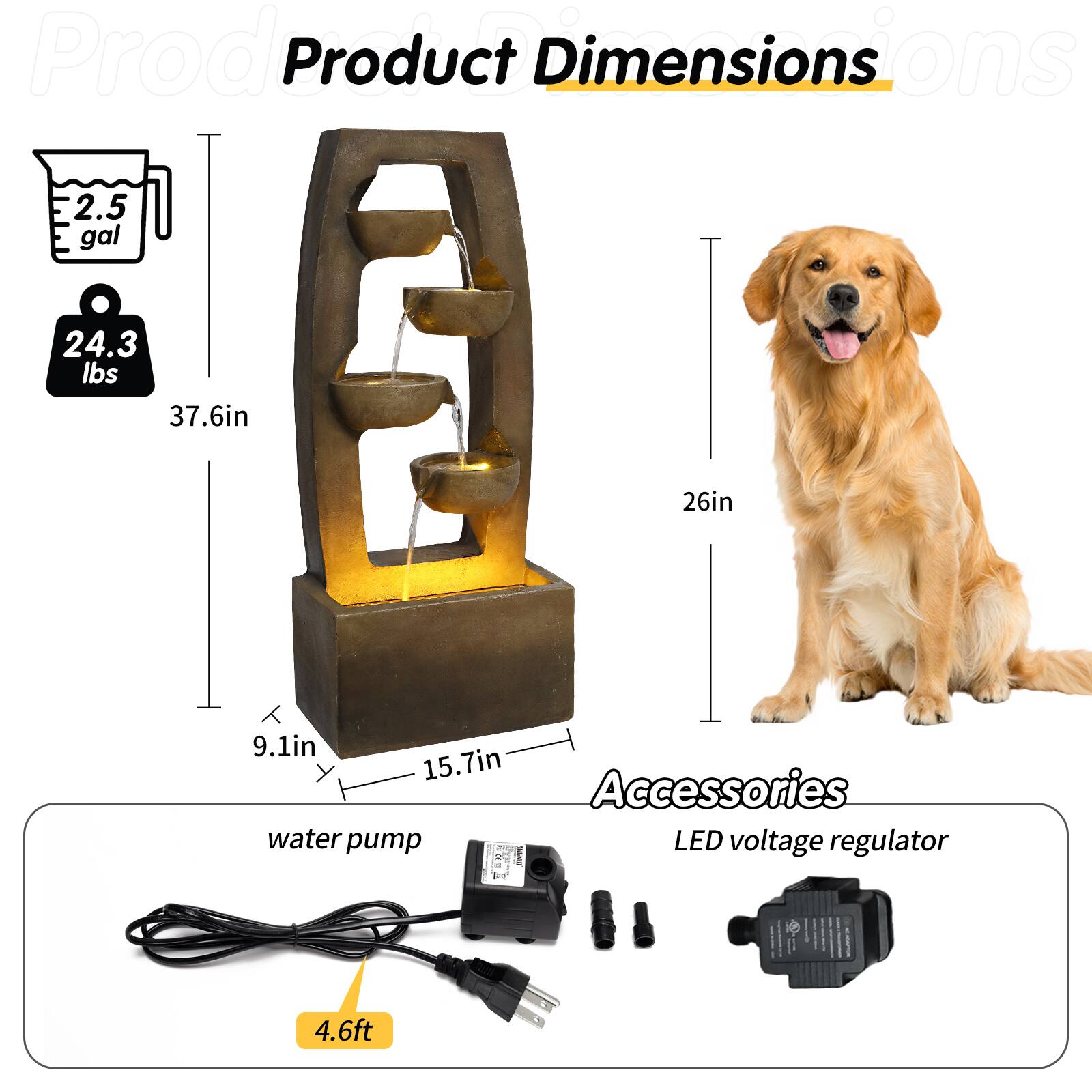 Product Dimensions  
- 2.5 gal  
- 24.3 lbs  
- 37.6in (height)  
- 26in (width)  
- 9.1in (depth)  
- 15.7in (width of base)  

Accessories  
- Water pump  
- LED voltage regulator  
- 4.6ft (cable length)