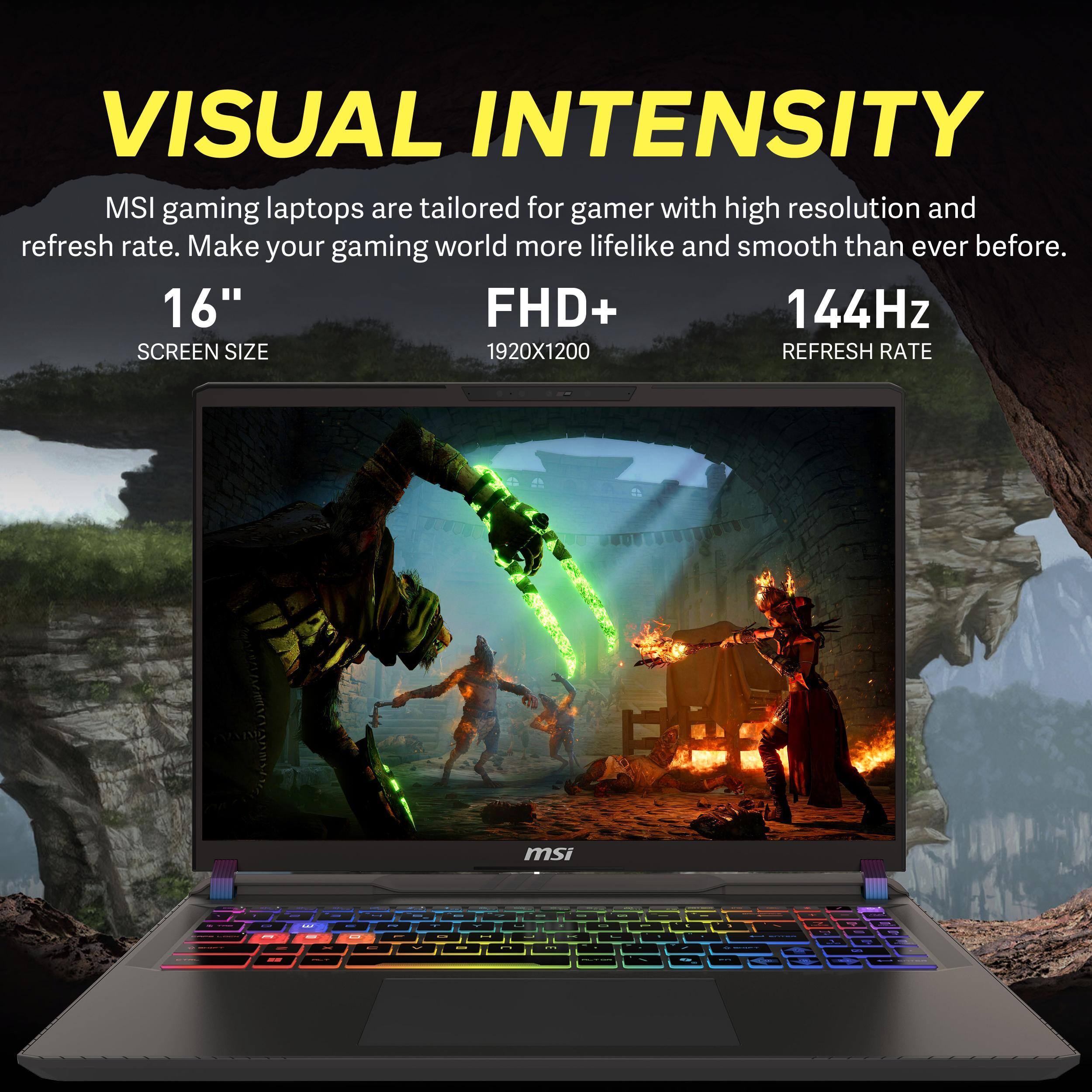 VISUAL INTENSITY  
MSI gaming laptops are tailored for gamers with high resolution and refresh rate. Make your gaming world more lifelike and smooth than ever before.  
16" SCREEN SIZE  
FHD+ 1920X1200  
144Hz REFRESH RATE