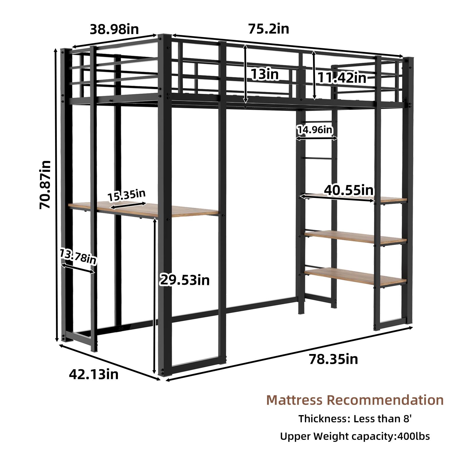 38.98in  
75.2in  
13in  
11.42in  
70.87in  
15.35in  
14.96in  
40.55in  
13.78in  
29.53in  
42.13in  
78.35in  

Mattress Recommendation  
Thickness: Less than 8'  
Upper Weight capacity: 400lbs