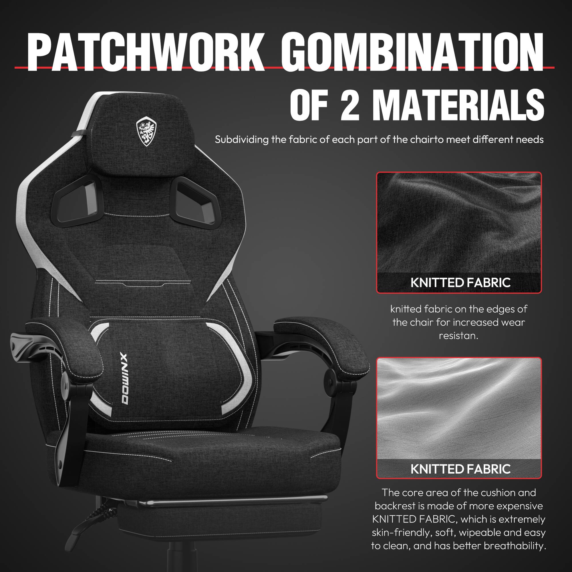 PATCHWORK COMBINATION OF 2 MATERIALS  
Subdividing the fabric of each part of the chair to meet different needs  

KNITTED FABRIC  
knitted fabric on the edges of the chair for increased wear resistance.  

KNITTED FABRIC  
The core area of the cushion and backrest is made of more expensive KNITTED FABRIC, which is extremely skin-friendly, soft, wipeable and easy to clean, and has better breathability.