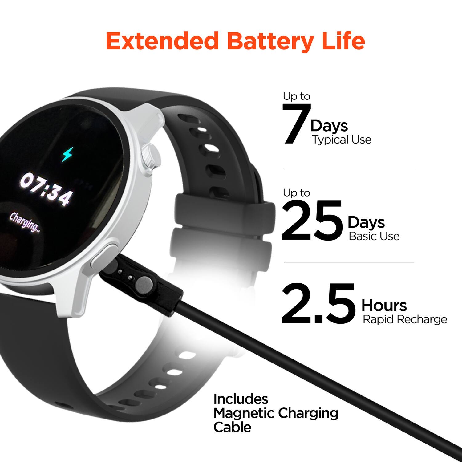 Extended Battery Life  
07:34 Charging...  
Up to 7 Days Typical Use  
Up to 25 Days Basic Use  
2.5 Hours Rapid Recharge  
Includes Magnetic Charging Cable