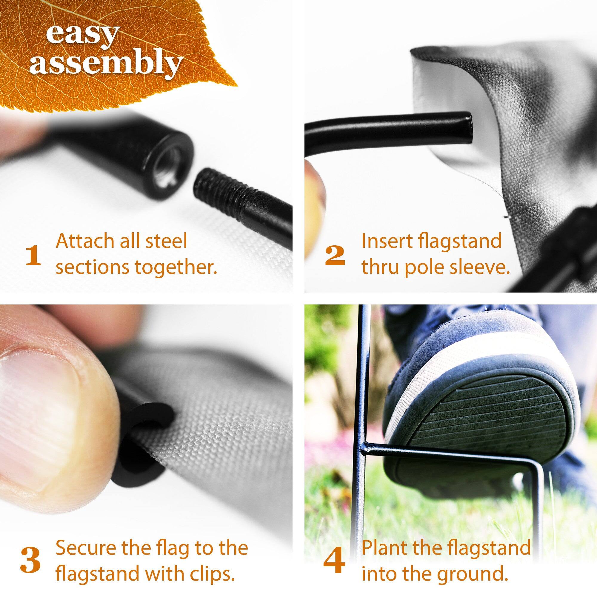 easy assembly

1. Attach all steel sections together.
2. Insert flagstand thru pole sleeve.
3. Secure the flag to the flagstand with clips.
4. Plant the flagstand into the ground.