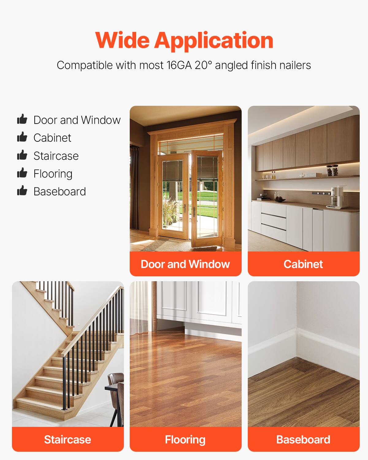 Wide Application  
Compatible with most 16GA 20° angled finish nailers  

- Door and Window  
- Cabinet  
- Staircase  
- Flooring  
- Baseboard