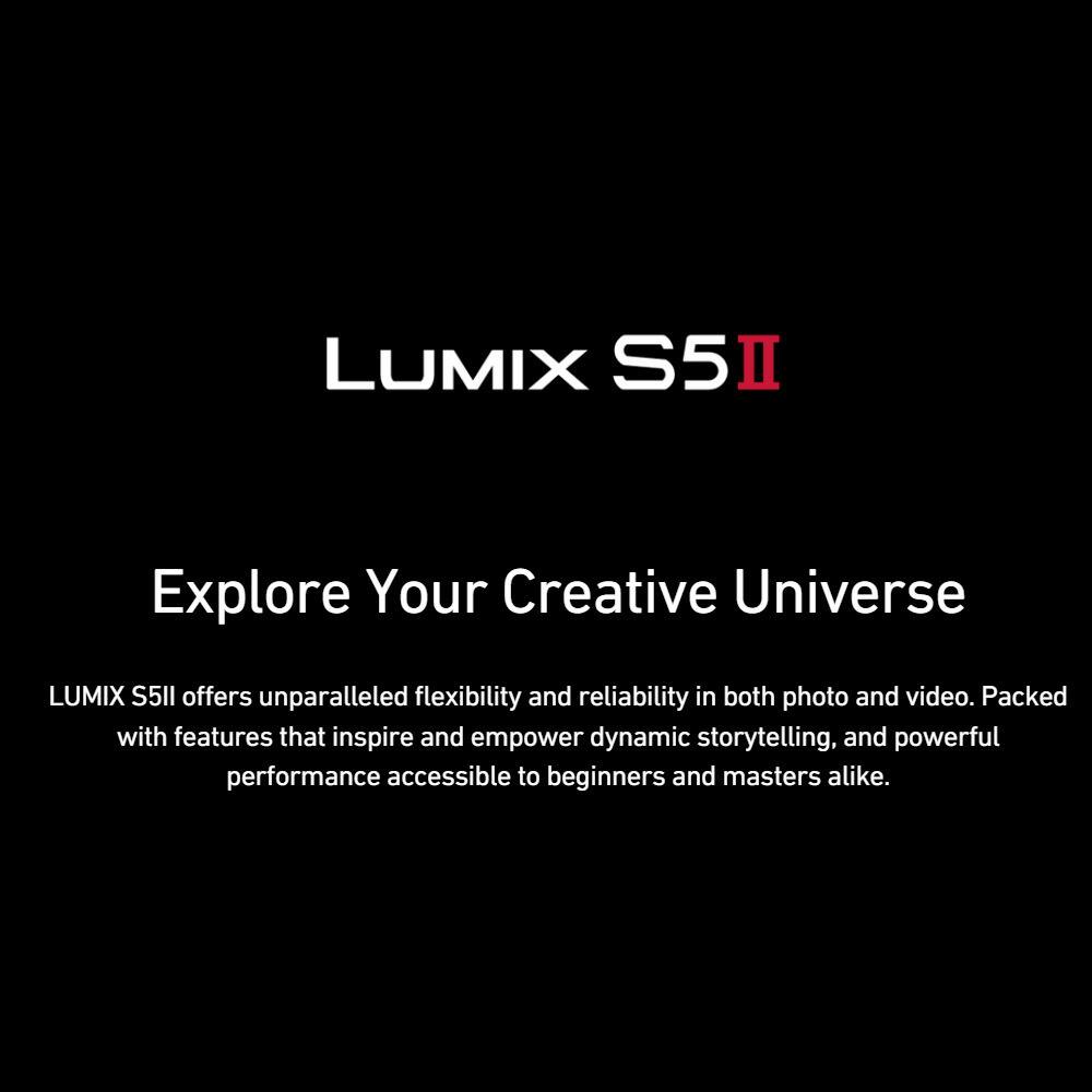 LUMIX S5II  
Explore Your Creative Universe  

LUMIX S5II offers unparalleled flexibility and reliability in both photo and video. Packed with features that inspire and empower dynamic storytelling, and powerful performance accessible to beginners and masters alike.