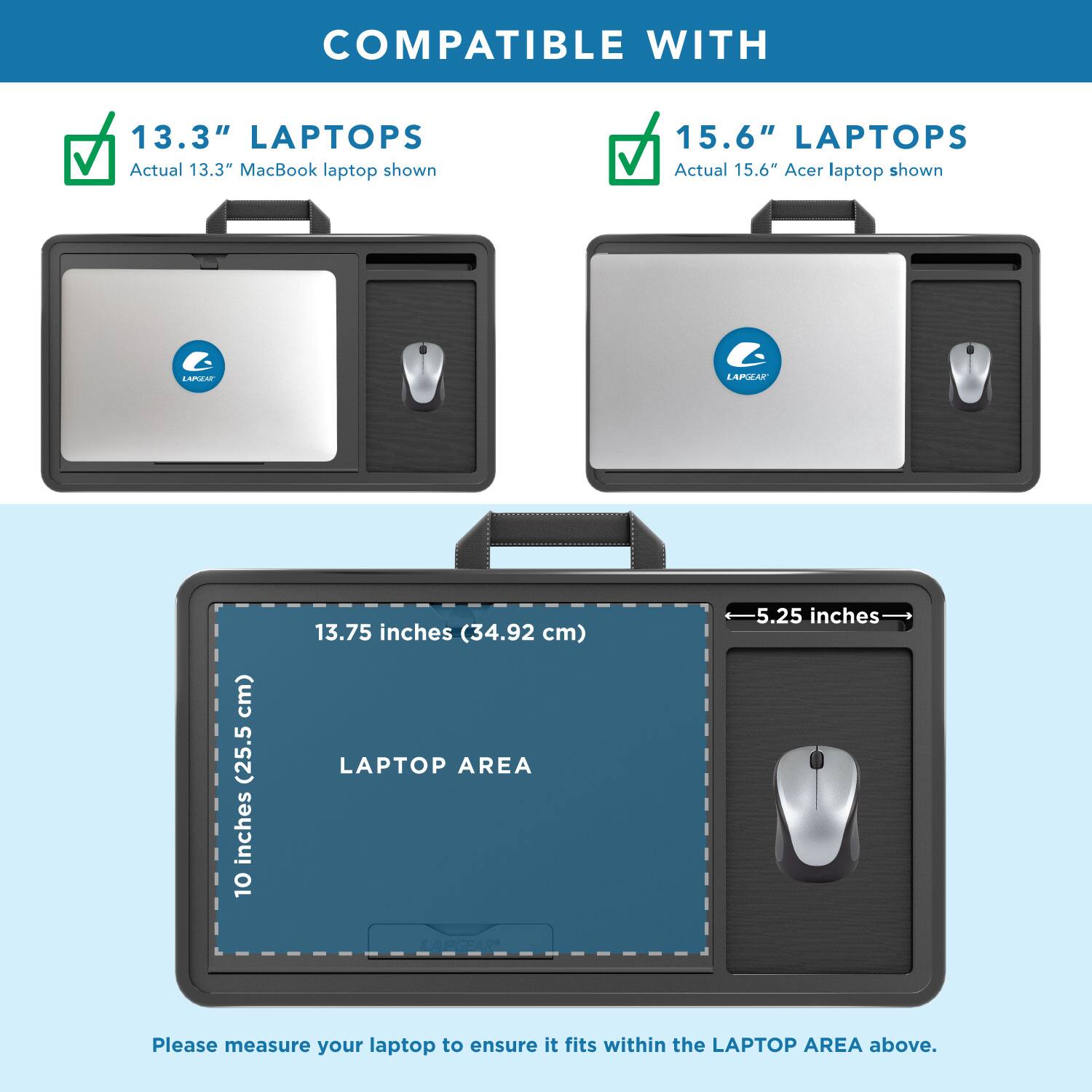 COMPATIBLE WITH

13.3" LAPTOPS
Actual 13.3" MacBook laptop shown

15.6" LAPTOPS
Actual 15.6" Acer laptop shown

LAPTOP AREA
10 inches (25.5 cm) x 13.75 inches (34.92 cm)

Please measure your laptop to ensure it fits within the LAPTOP AREA above.