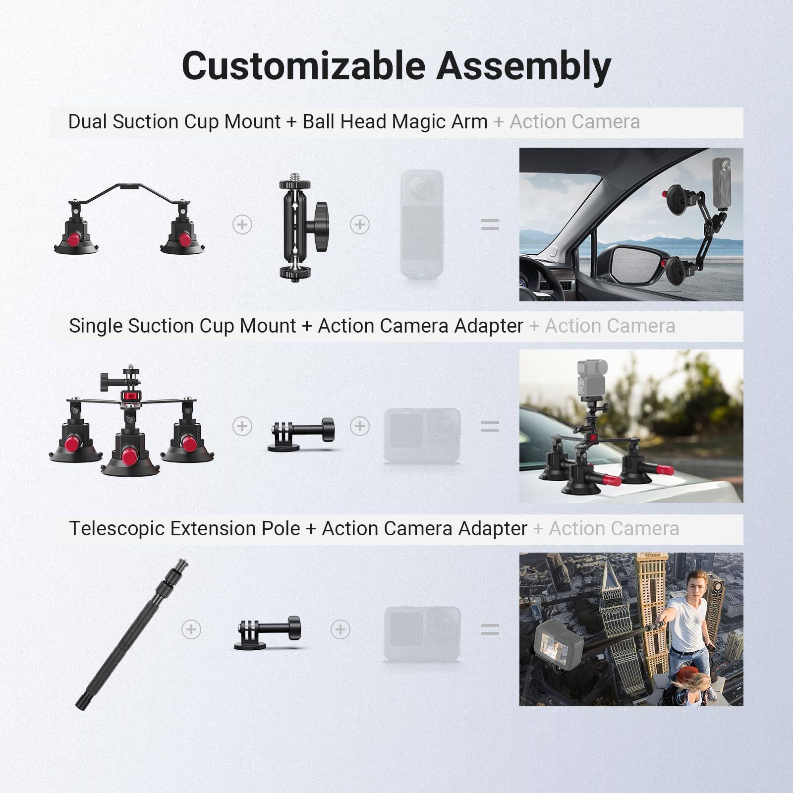 Customizable Assembly

Dual Suction Cup Mount + Ball Head Magic Arm + Action Camera = Single Suction Cup Mount + Action Camera Adapter + Action Camera

Single Suction Cup Mount + Action Camera Adapter + Action Camera = Telescopic Extension Pole + Action Camera Adapter + Action Camera
