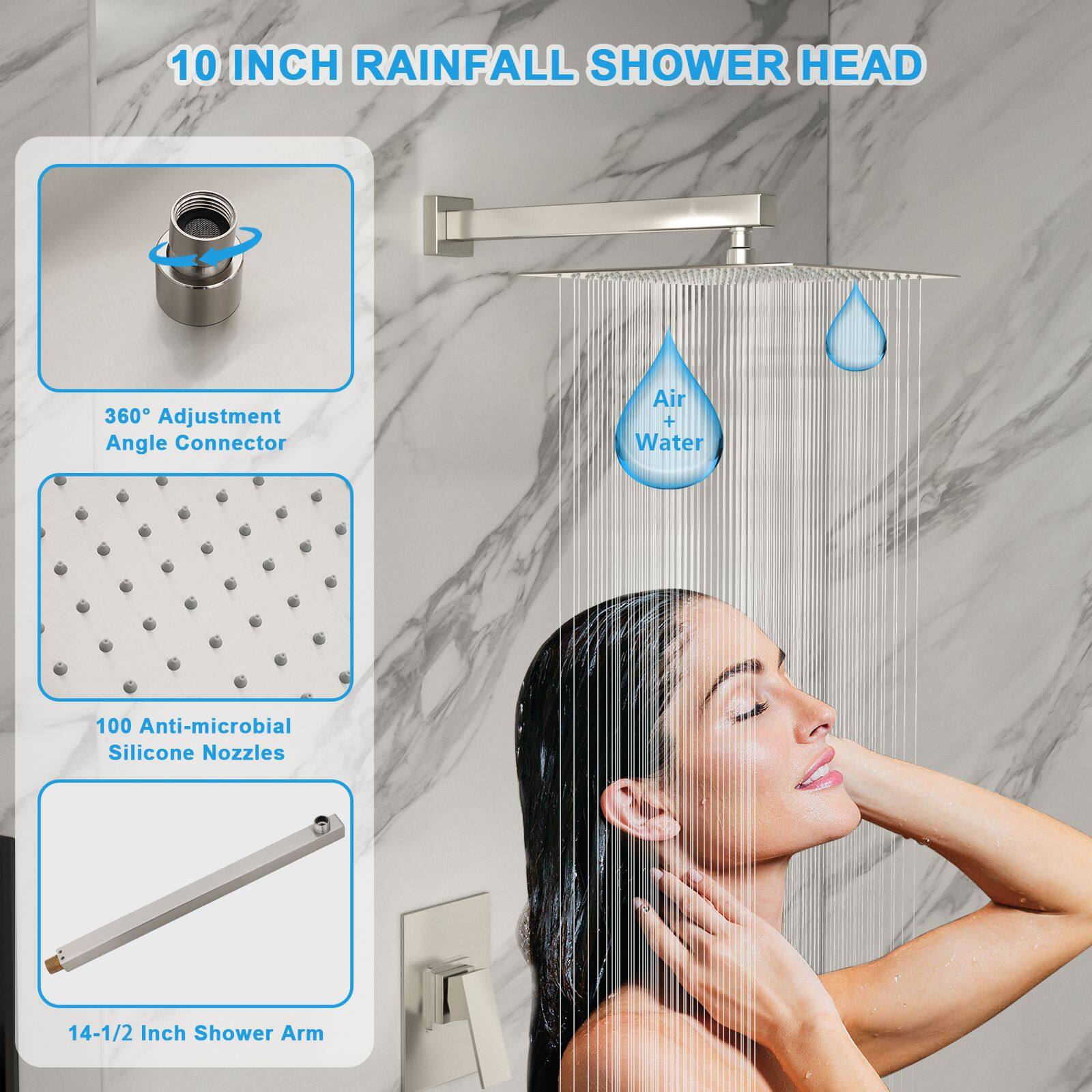 10 INCH RAINFALL SHOWER HEAD

- 360° Adjustment Angle Connector
- Air + Water
- 100 Anti-microbial Silicone Nozzles
- 14-1/2 Inch Shower Arm