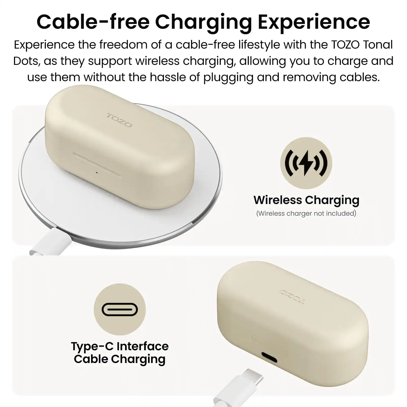 Cable-free Charging Experience

Experience the freedom of a cable-free lifestyle with the TOZO Tonal Dots, as they support wireless charging, allowing you to charge and use them without the hassle of plugging and removing cables.

TOZO Wireless Charging (Wireless charger not included)

Type-C Interface Cable Charging