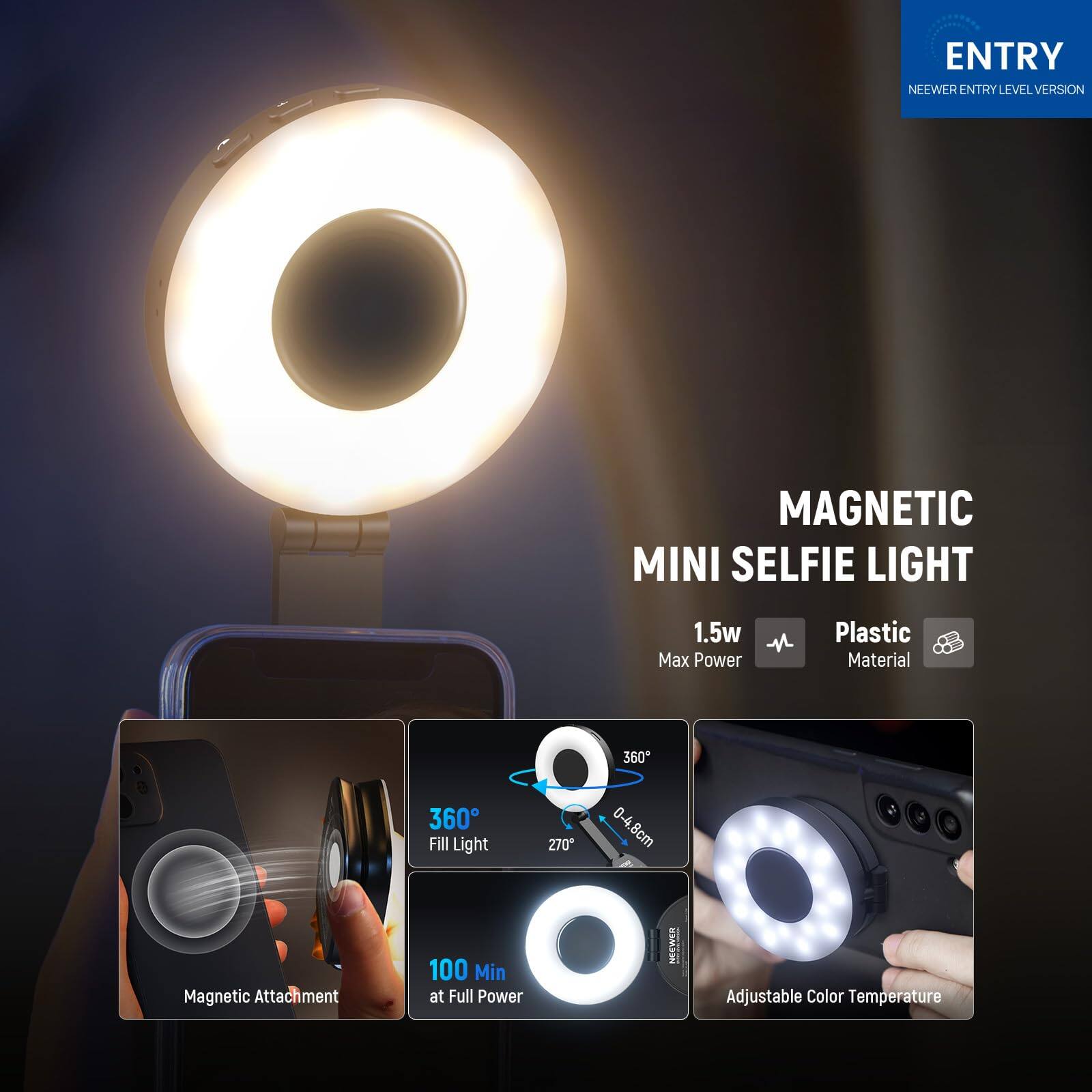 ENTRY NEWEER ENTRY LEVEL VERSION  
MAGNETIC MINI SELFIE LIGHT  
1.5w Max Power  
Plastic Material  
360° Fill Light  
360°  
270°  
0-4.8cm Magnetic Attachment  
100 Min at Full Power  
Adjustable Color Temperature