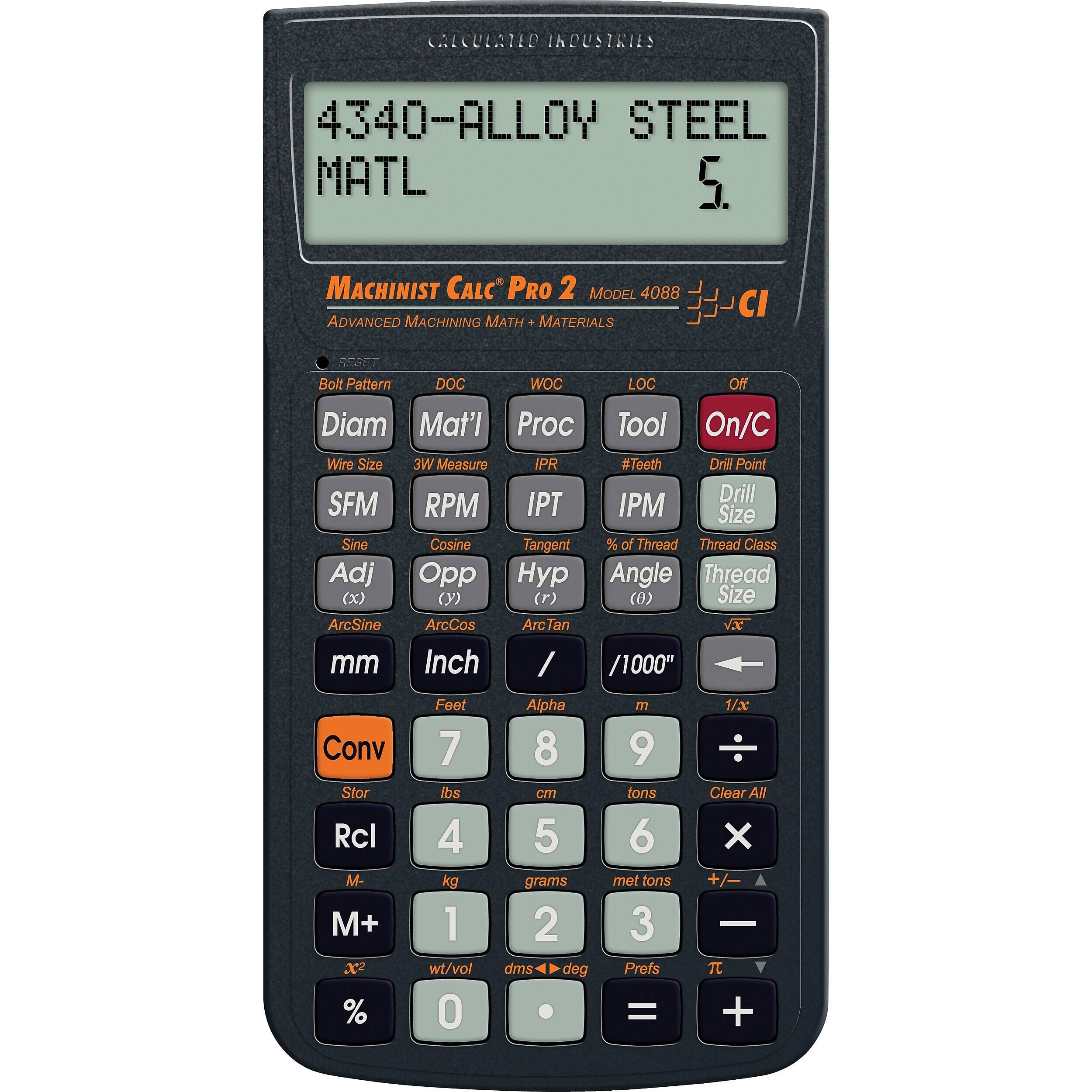 CALCULATED INDUSTRIES  
4340-ALLOY STEEL MATL 5.  
MACHINIST CALC PRO 2 MODEL 4088 ADVANCED MACHINING MATH MATERIALS  
CI  
Bolt Pattern  
DOC  
WOC  
LOC  
Off  
Diam Mat'l Proc Tool On/C Wire Size 3W Measure IPR #Teeth Drill Point Drill SFM RPM IPT IPM Size Sine Cosine Tangent % of Thread Thread Class Adj Opp Hyp Angle Thread (x) (y) (r) (θ) Size ArcSine ArcCos ArcTan VX mm Inch / /1000"  
Conv Stor Rcl M- M+ X2 %  
Feet 7 lbs 4 kg 1 wt/vol 0  
Alpha 8 cm 5 grams 2 dms deg .  
m 9 tons 6 met tons 3 Prefs =  
1/x Clear All X +/- -  +