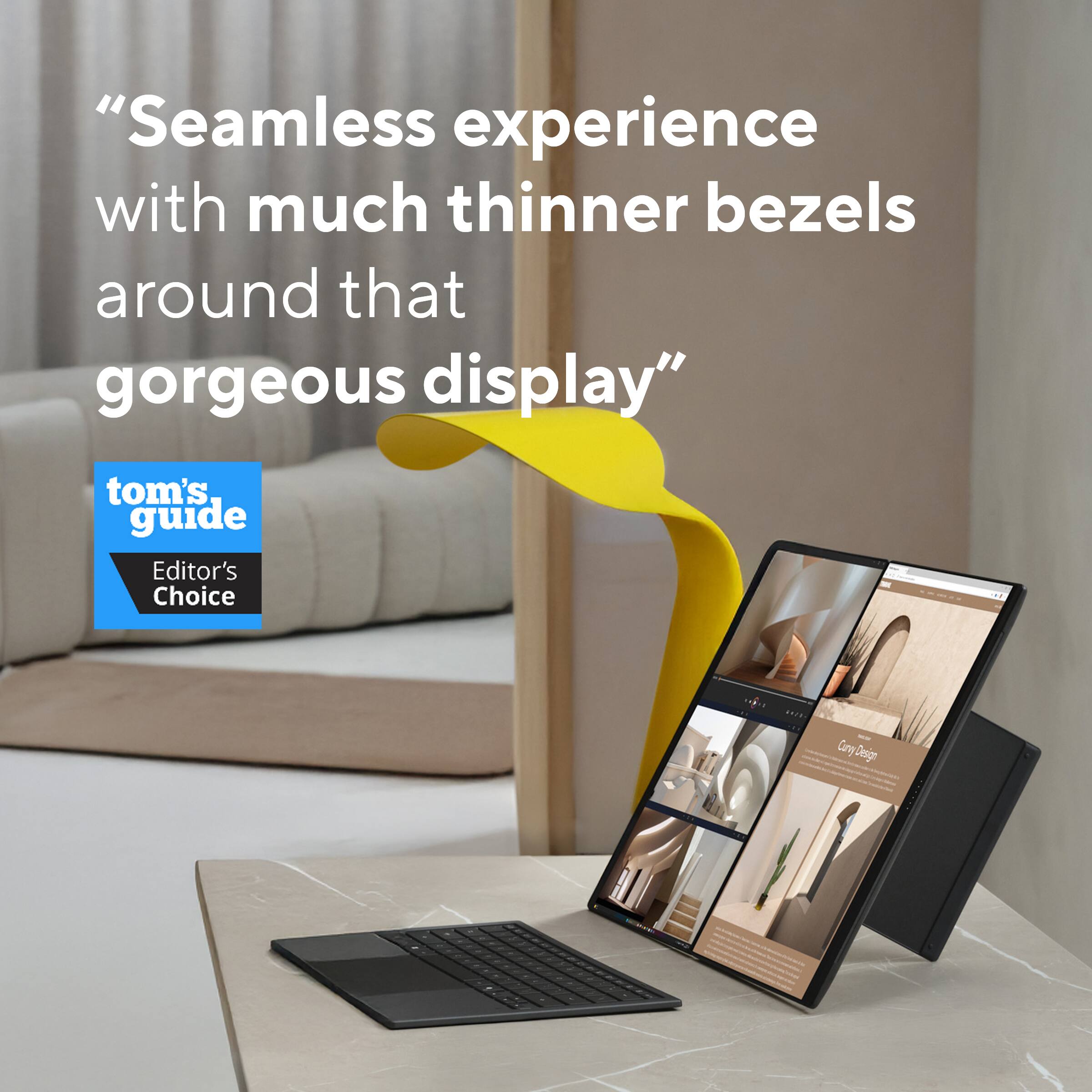 "Seamless experience with much thinner bezels around that gorgeous display"

tom's guide Editor's Choice
Curry Design
