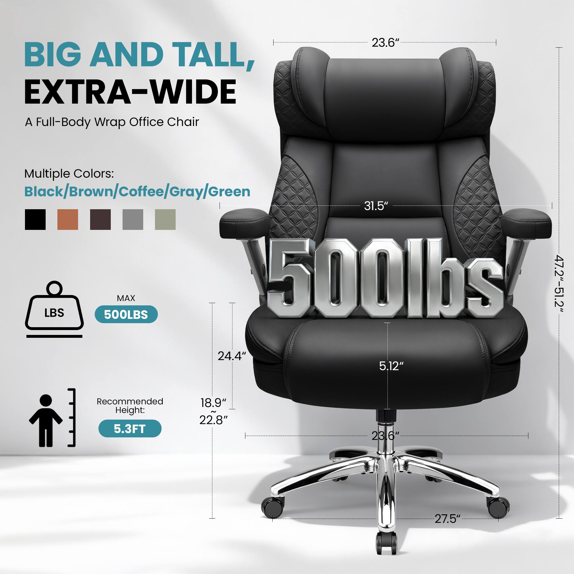 BIG AND TALL, EXTRA-WIDE  
A Full-Body Wrap Office Chair  

Multiple Colors:  
Black/Brown/Coffee/Gray/Green  

MAX 500LBS  

Recommended Height: 5.3FT  

Dimensions:  
- Width: 47.2"-51.2"  
- Depth: 23.6"  
- Height: 31.5"  
- Seat Height: 5.12"  
- Seat Depth: 24.4"  
- Armrest Height: 18.9"  
- Back Height: 22.8"  
- Base Height: 27.5"