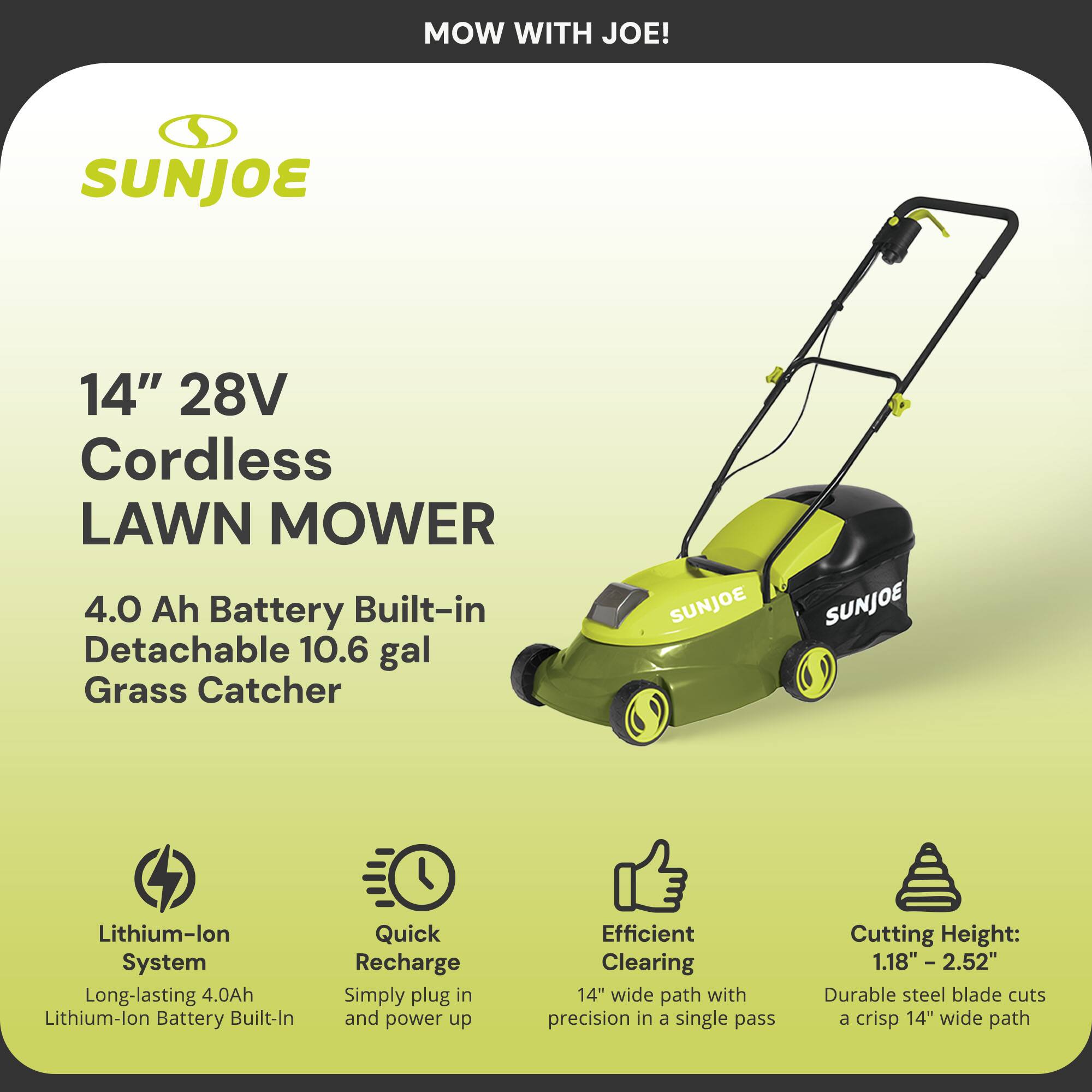 MOW WITH JOE!

SUNJOE

14" 28V Cordless Lawn Mower

4.0 Ah Battery Built-in Detachable 10.6 gal Grass Catcher

- Lithium-ion System
  Long-lasting 4.0Ah Lithium-ion Battery Built-In

- Quick Recharge
  Simply plug in and power up

- Efficient Clearing
  14" wide path with precision in a single pass

- Cutting Height:
  1.18" - 2.52"
  Durable steel blade cuts a crisp 14" wide path