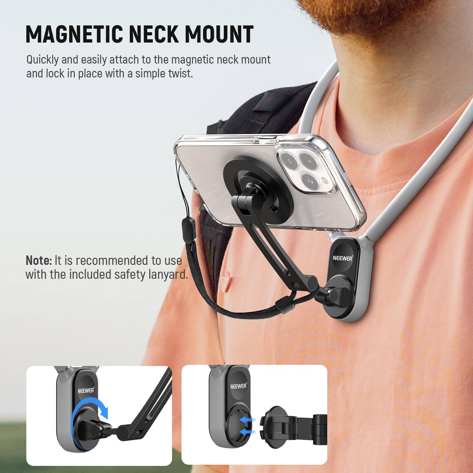 MAGNETIC NECK MOUNT

Quickly and easily attach to the magnetic neck mount and lock in place with a simple twist.

Note: It is recommended to use with the included safety lanyard.