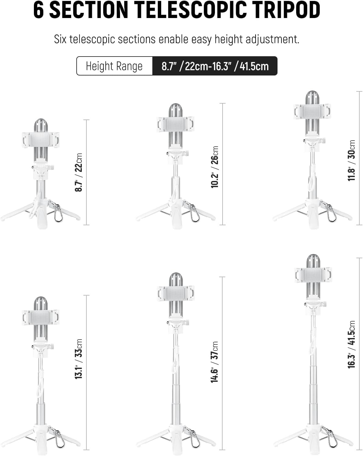 6 SECTION TELESCOPIC TRIPOD

Six telescopic sections enable easy height adjustment.

Height Range 8.7" / 22cm - 16.3" / 41.5cm

8.7" / 22cm  
10.2" / 26cm  
11.8" / 30cm  
13.1" / 33cm  
14.6" / 37cm  
16.3" / 41.5cm