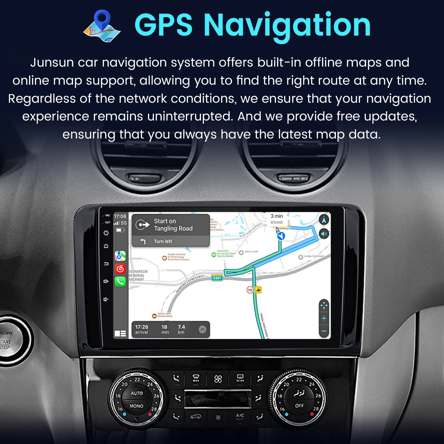 GPS Navigation

Junsun car navigation system offers built-in offline maps and online map support, allowing you to find the right route at any time. Regardless of the network conditions, we ensure that your navigation experience remains uninterrupted. And we provide free updates, ensuring that you always have the latest map data.

- 17:08 - I SG Start on Tangling Road Turn left wus 3 min slower - m - - - - ! - : - - Lands - NGNE TART TOP NGSHANDUN EMORIAL FBAI ARCHWAY LWI NENS - - 17:26 18 7.4 arrival min km 5301 1 NYWSOWP1DAK + 22 20 24 AUTO 18 26 22 20 24 18  26 16 MONO 16 OFF 28