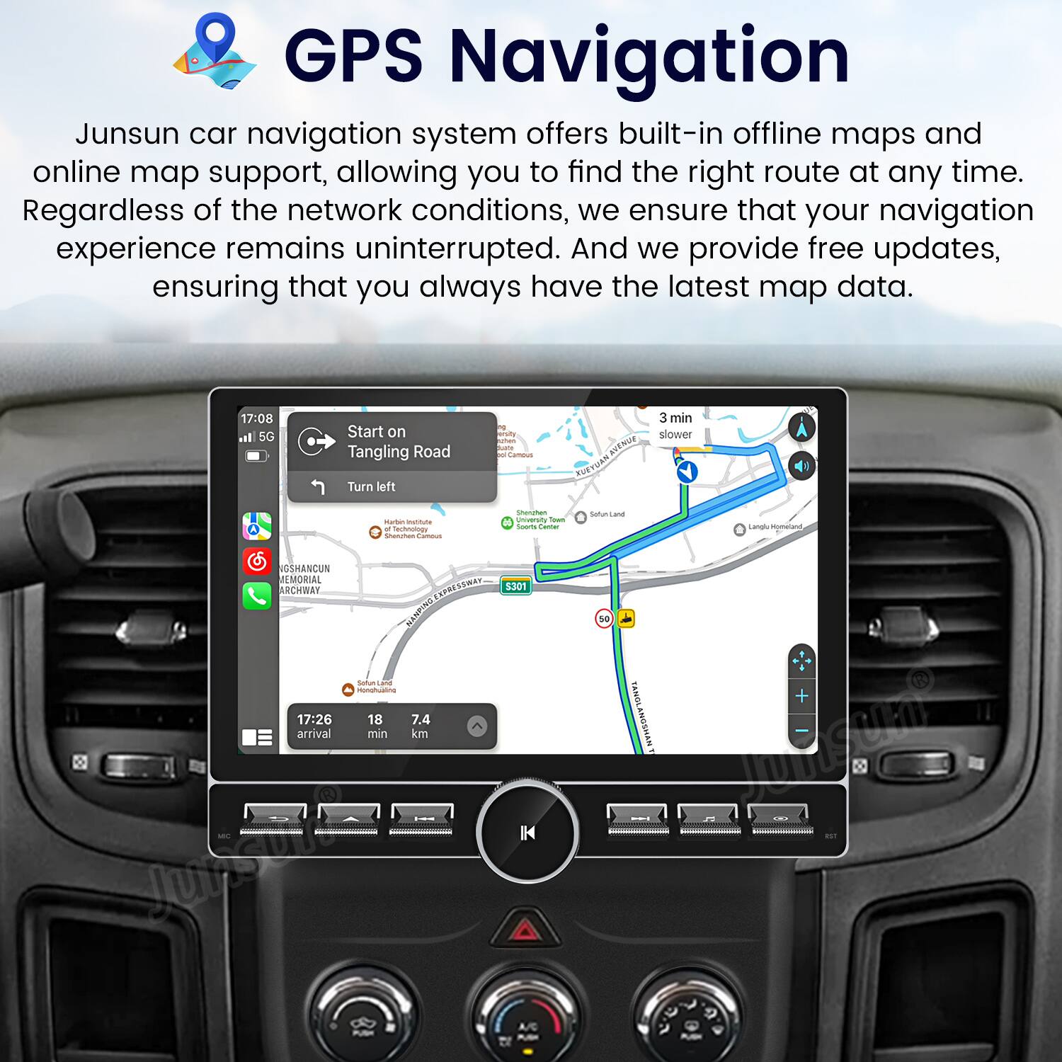 GPS Navigation

Junsun car navigation system offers built-in offline maps and online map support, allowing you to find the right route at any time. Regardless of the network conditions, we ensure that your navigation experience remains uninterrupted. And we provide free updates, ensuring that you always have the latest map data.

17:08  
5G  
Start on Tangling Road  
Turn left  

3 min slower  
- Avenue Kueyuar  
- Muntuta  
- Iechnotoy  
- Snanatun  
- Unversi  
- Setiun  
- Lampl  
- Mumatana  
- GSHANCUN ARCHWAY  
- EMORIAL  
- ARCHBAY  
- RESSWAT  
- DisIaNEN  
- Setun  

17:26  
18  
7.4  
arrival  
min  
km  

Junsun  
5301  
TANGLANGSHAN