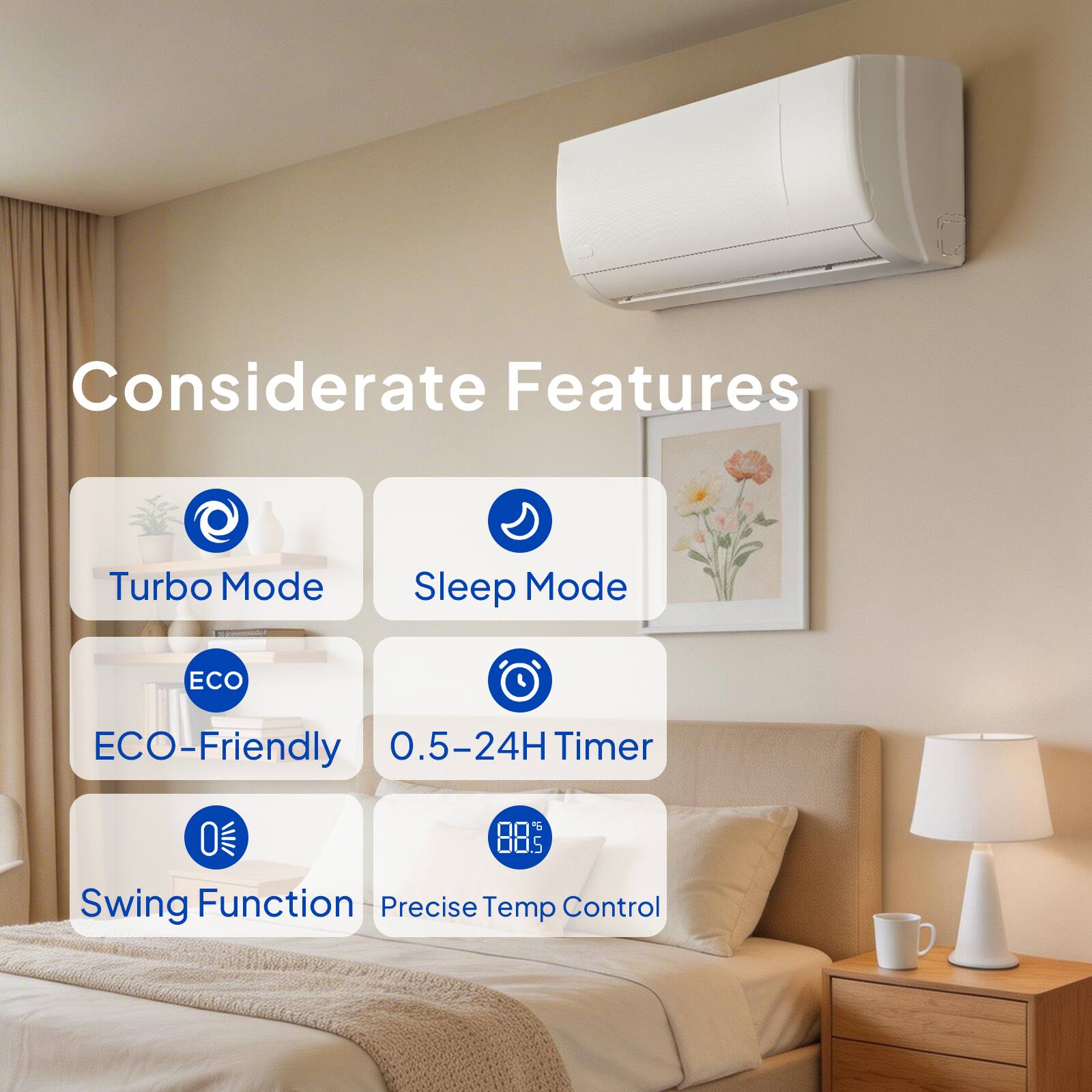 Considerate Features  
- Turbo Mode  
- Sleep Mode  
- ECO-Friendly  
- 0.5-24H Timer  
- Swing Function  
- Precise Temp Control