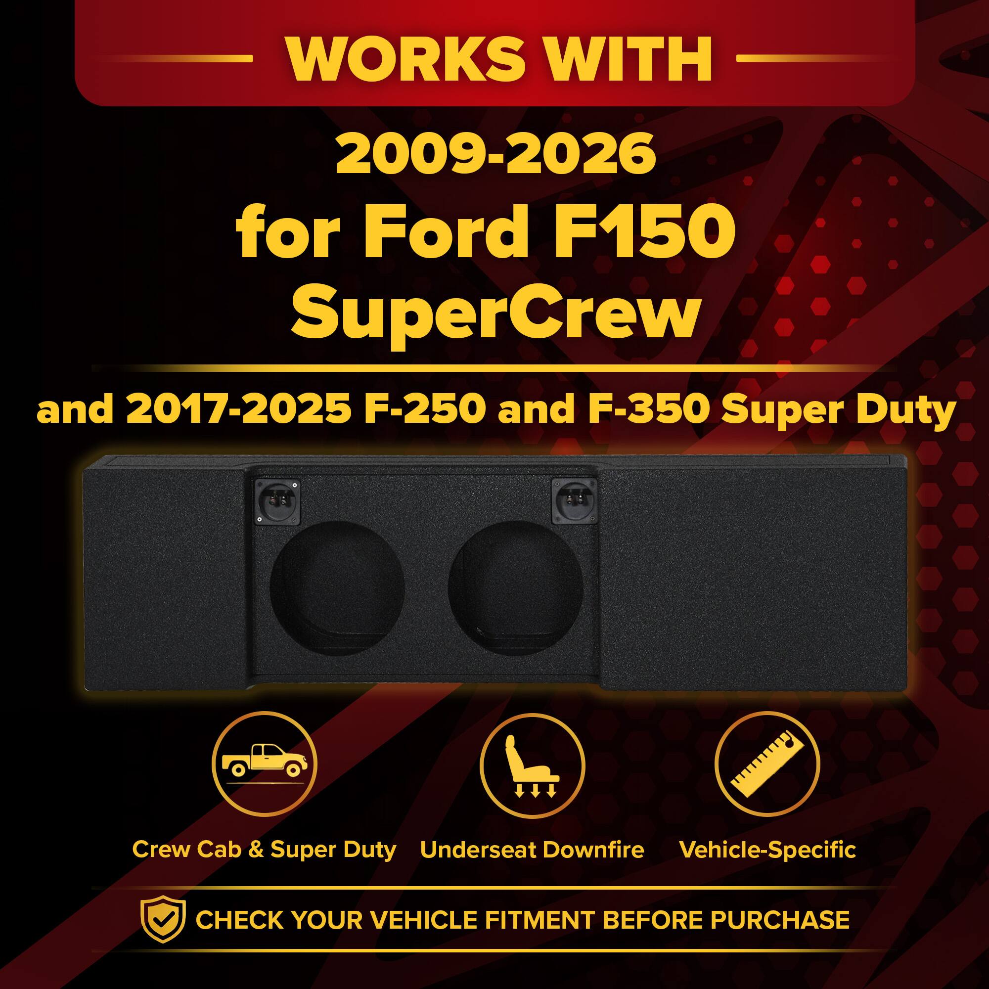 WORKS WITH  
2009-2026 for Ford F150 SuperCrew  
and 2017-2025 F-250 and F-350 Super Duty  

Crew Cab & Super Duty  
Underseat Downfire  
Vehicle-Specific  

CHECK YOUR VEHICLE FITMENT BEFORE PURCHASE