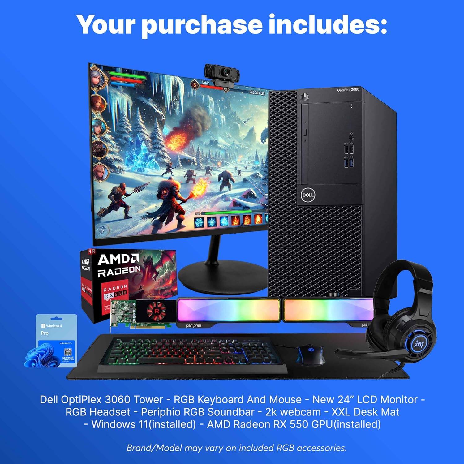 Your purchase includes:

- Dell OptiPlex 3060 Tower
- RGB Keyboard and Mouse
- New 24" LCD Monitor
- RGB Headset
- Peripho RGB Soundbar
- 2k Webcam
- XXL Desk Mat
- Windows 11 (installed)
- AMD Radeon RX 550 GPU (installed)

Brand/Model may vary on included RGB accessories.