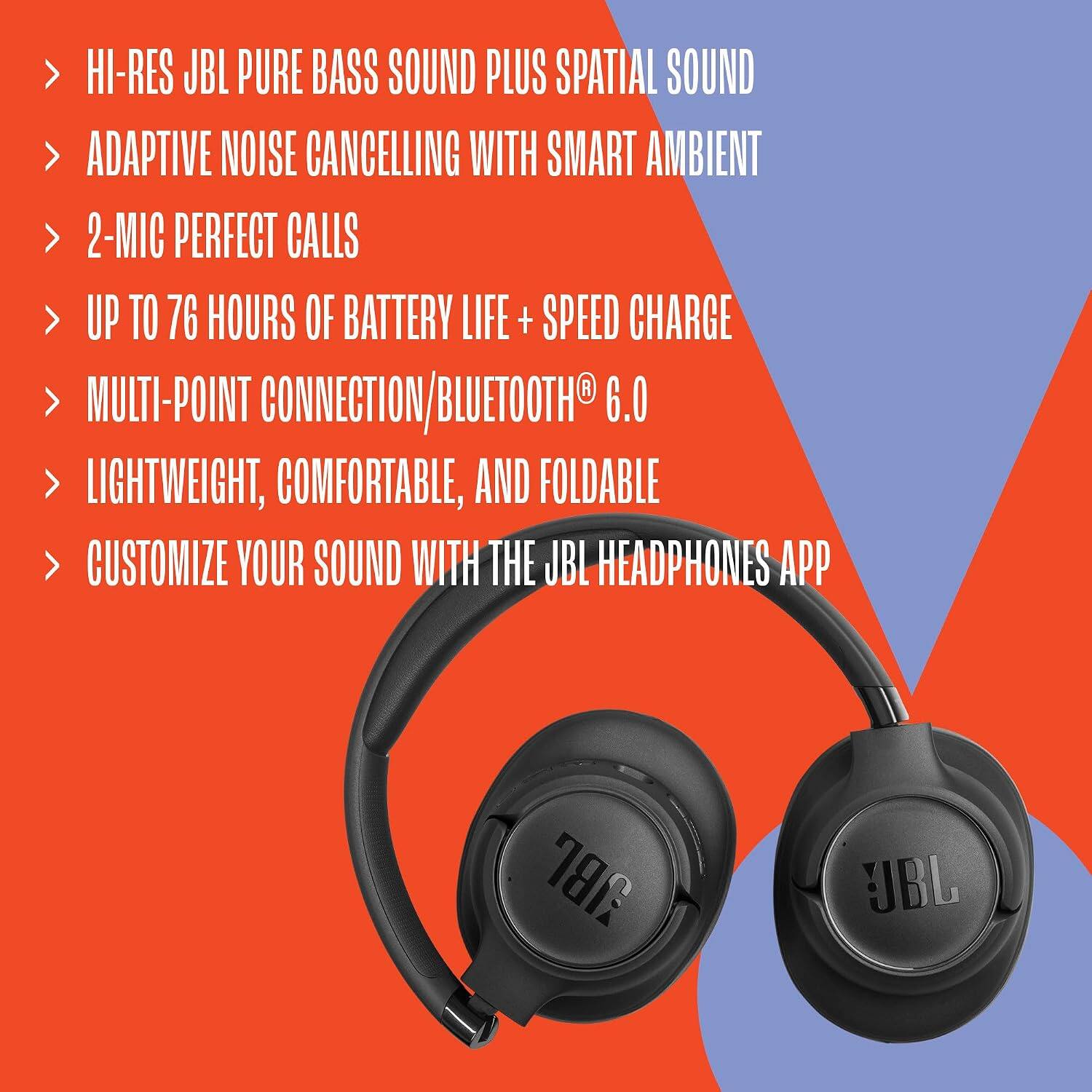 HI-RES JBL PURE BASS SOUND PLUS SPATIAL SOUND  
ADAPTIVE NOISE CANCELLING WITH SMART AMBIENT  
2-MIC PERFECT CALLS  
UP TO 76 HOURS OF BATTERY LIFE + SPEED CHARGE  
MULTI-POINT CONNECTION/BLUETOOTH® 6.0  
LIGHTWEIGHT, COMFORTABLE, AND FOLDABLE  
CUSTOMIZE YOUR SOUND WITH THE JBL HEADPHONES APP