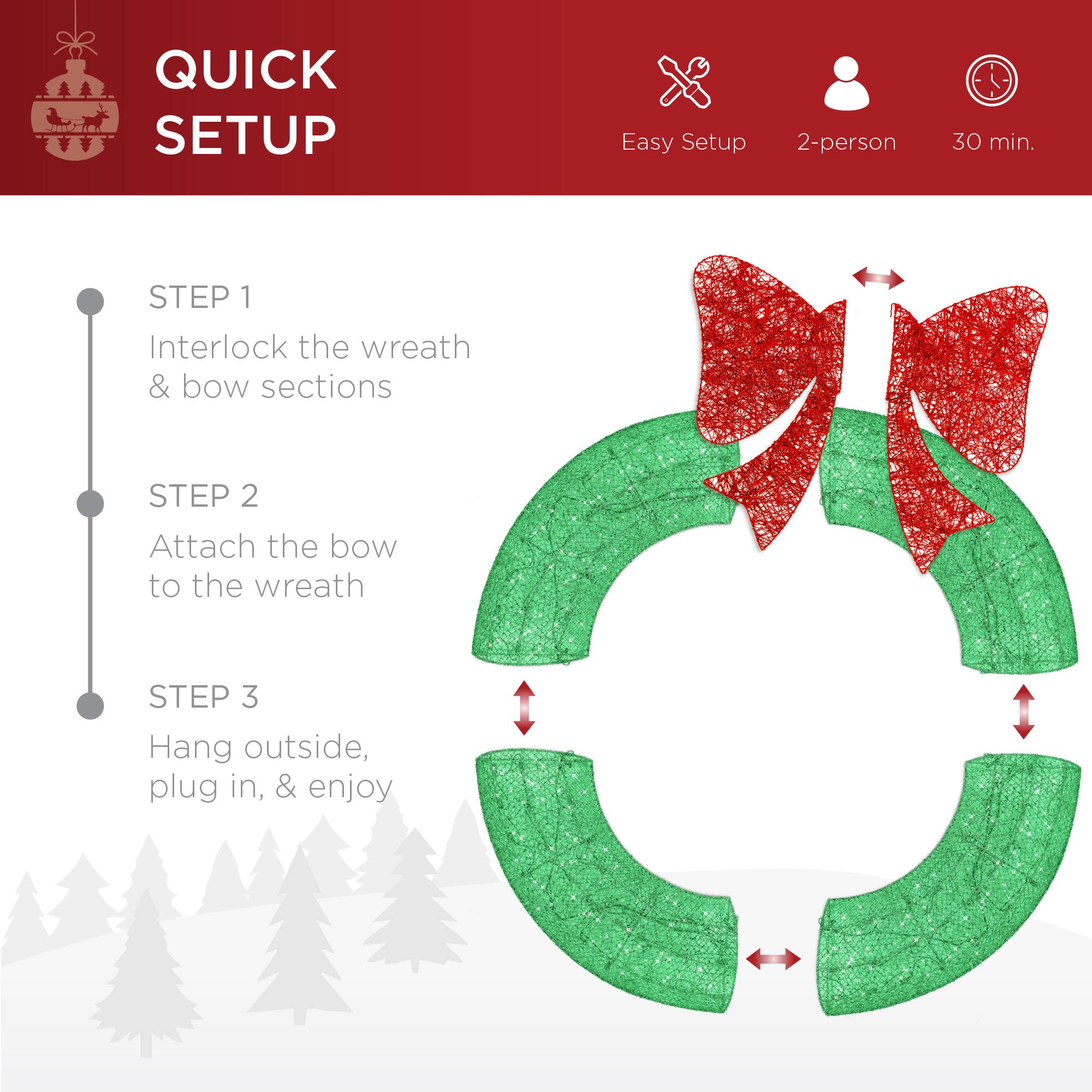 QUICK SETUP

Easy Setup 2-person 30 min.

STEP 1  
Interlock the wreath & bow sections

STEP 2  
Attach the bow to the wreath

STEP 3  
Hang outside, plug in, & enjoy