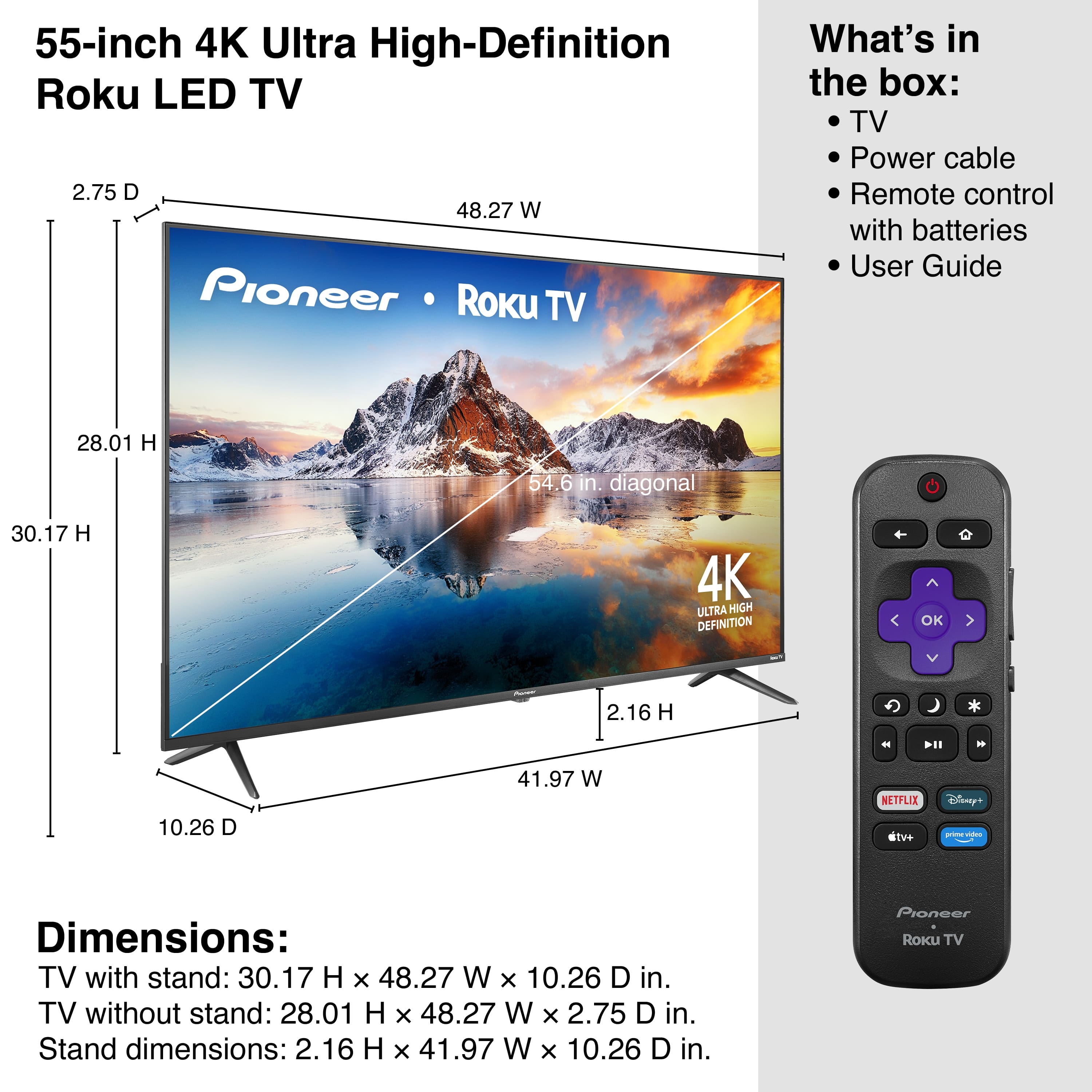 55-inch 4K Ultra High-Definition Roku LED TV
What's in the box:
- TV
- Power cable
- Remote control with batteries
- User Guide
Dimensions:
- TV with stand: 30.17 H x 48.27 W x 10.26 D in.
- TV without stand: 28.01 H x 48.27 W x 2.75 D in.
- Stand dimensions: 2.16 H x 41.97 W x 10.26 D in.
4K Ultra High Definition
NETFLIX
Disney+
tv+
Pioneer Roku TV