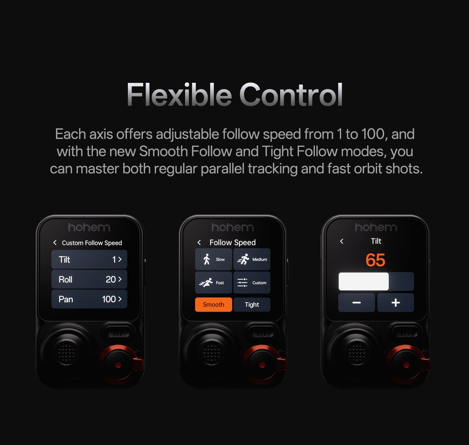 Flexible Control

Each axis offers adjustable follow speed from 1 to 100, and with the new Smooth Follow and Tight Follow modes, you can master both regular parallel tracking and fast orbit shots.

hohem Custom Follow Speed
Tilt 1 > Roll 20 > Pan 100

hohem Follow Speed
Slow Medium Fast Custom

hohem Tilt 65