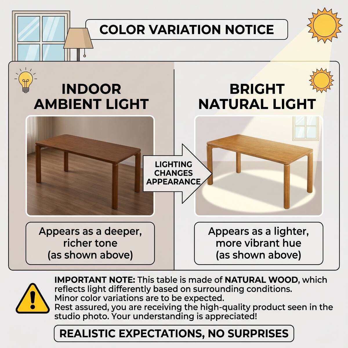 COLOR VARIATION NOTICE

INDOOR AMBIENT LIGHT
BRIGHT NATURAL LIGHT
LIGHTING CHANGES APPEARANCE

Appears as a deeper, richer tone (as shown above)
Appears as a lighter, more vibrant hue (as shown above)

IMPORTANT NOTE: This table is made of NATURAL WOOD, which reflects light differently based on surrounding conditions. Minor color variations are to be expected. Rest assured, you are receiving the high-quality product seen in the studio photo. Your understanding is appreciated!

REALISTIC EXPECTATIONS, NO SURPRISES