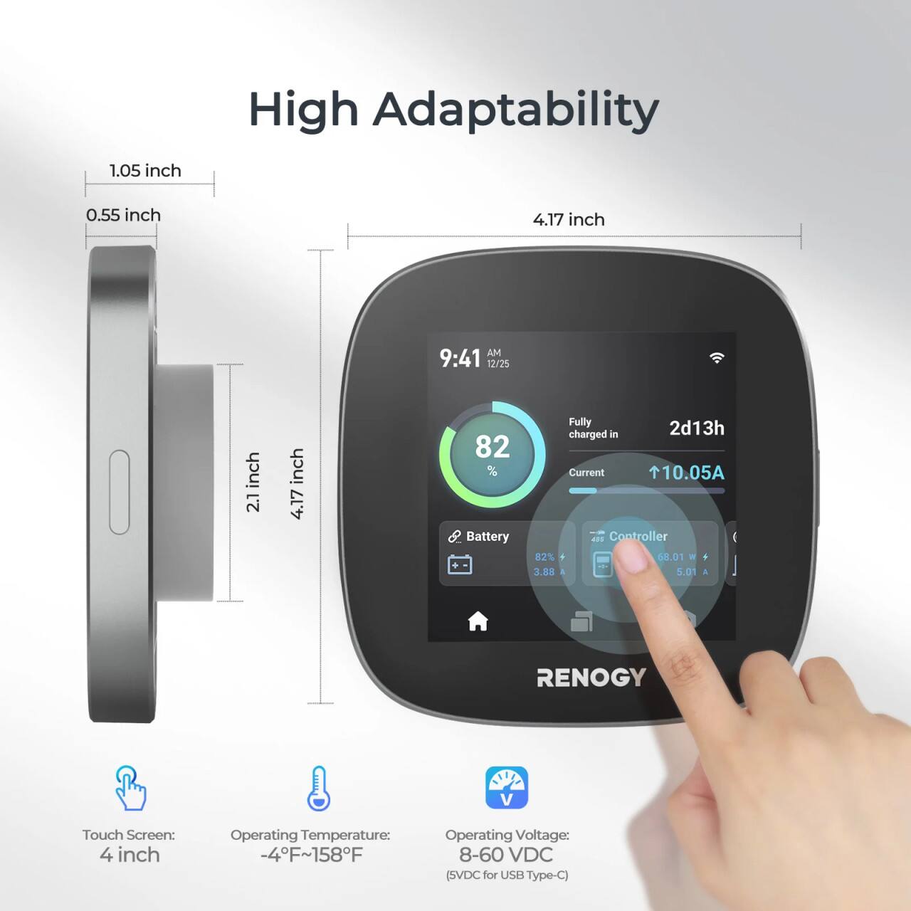 High Adaptability: 0.55 inch

4.17 inch AM 9:41

12/25 inch 2.1 inch

4.17 82% Battery Fully Charged in Current 10.05A

Controller 82% + 68.01 W

3.88 A

5.01 A

RENOGY V Touch Screen: 4 inch

Operating Temperature: -4F~158F

Operating Voltage: 8-60 VDC (SVDC for USB Type-C)