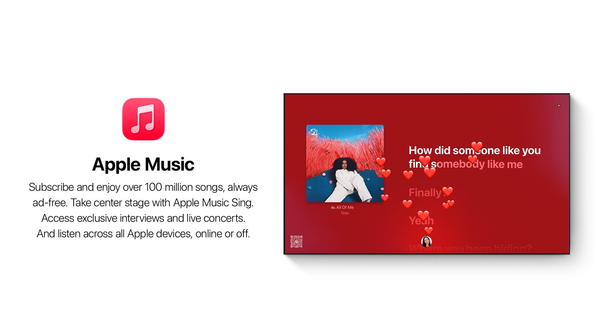 Apple Music  
Subscribe and enjoy over 100 million songs, always ad-free. Take center stage with Apple Music Sing. Access exclusive interviews and live concerts. And listen across all Apple devices, online or off.

- All Of Me  
  Nao

How did someone like you  
find somebody like me  
Finally  
Yeah  
Where have you been hiding?