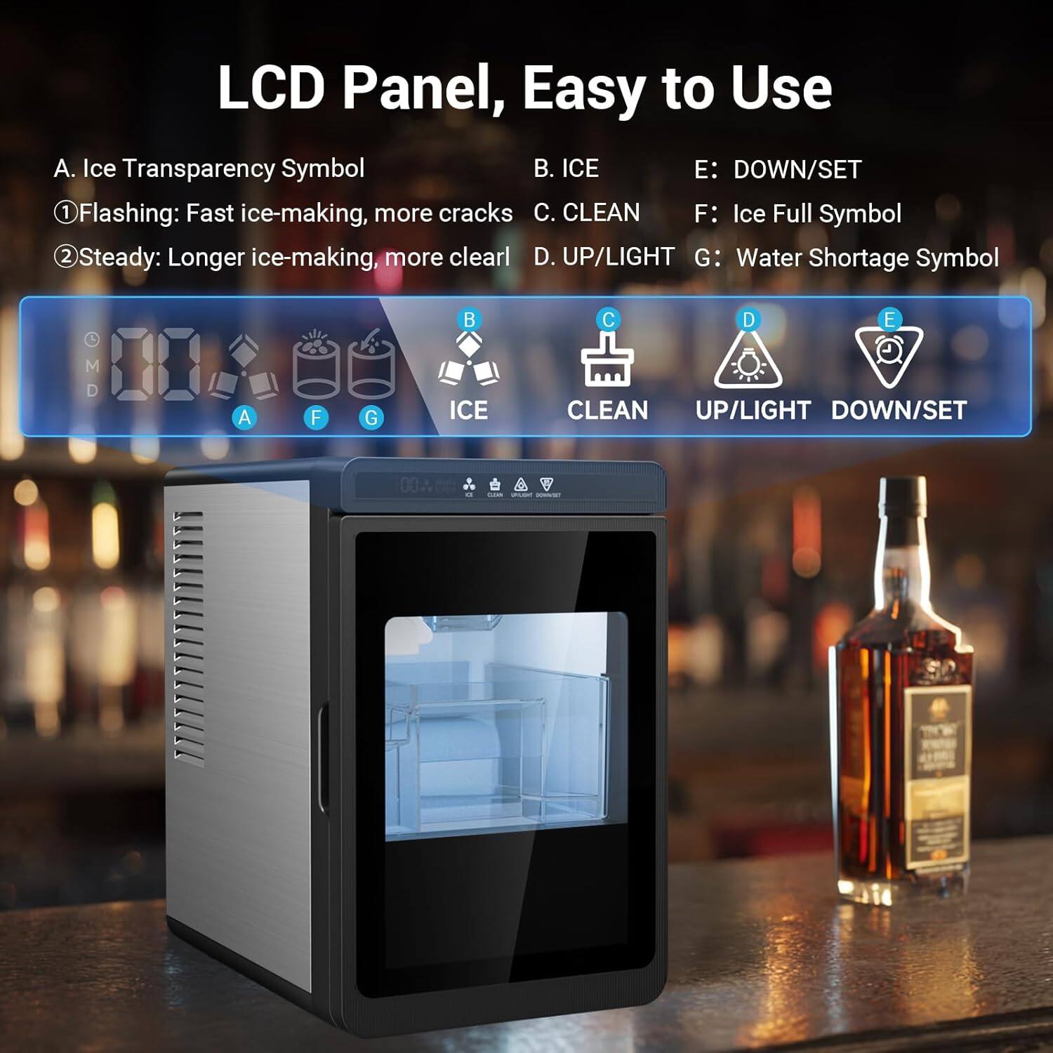 LCD Panel, Easy to Use

A. Ice Transparency Symbol
1. Flashing: Fast ice-making, more cracks
2. Steady: Longer ice-making, more clear

B. ICE

C. CLEAN

D. UP/LIGHT

E. DOWN/SET

F. Ice Full Symbol

G. Water Shortage Symbol
