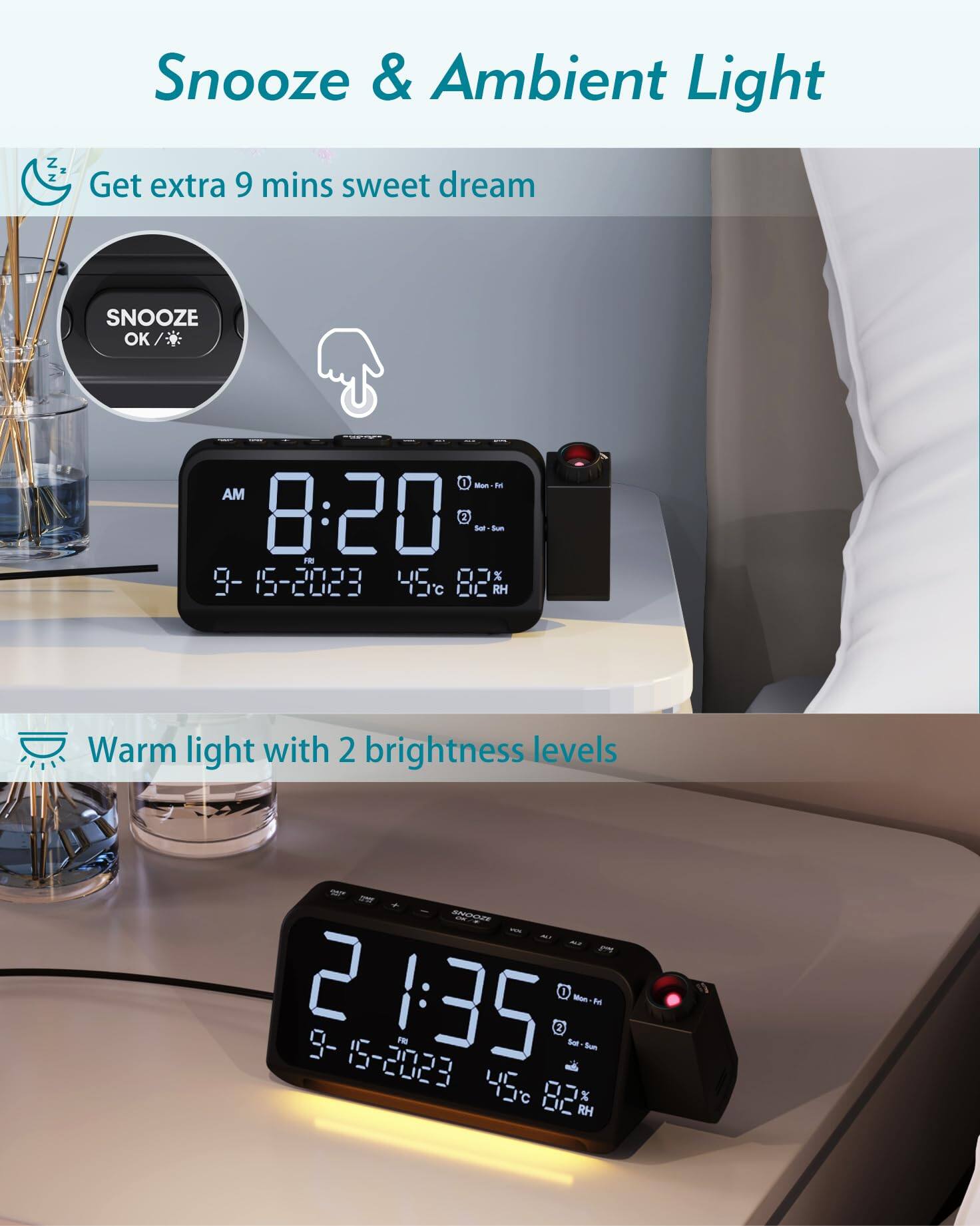 Snooze & Ambient Light

Get extra 9 mins sweet dream

SNOOZE OK

AM 8:20

9-15-2023 45°C 82% RH

Warm light with 2 brightness levels

21:35

9-15-2023 45°C 82% RH