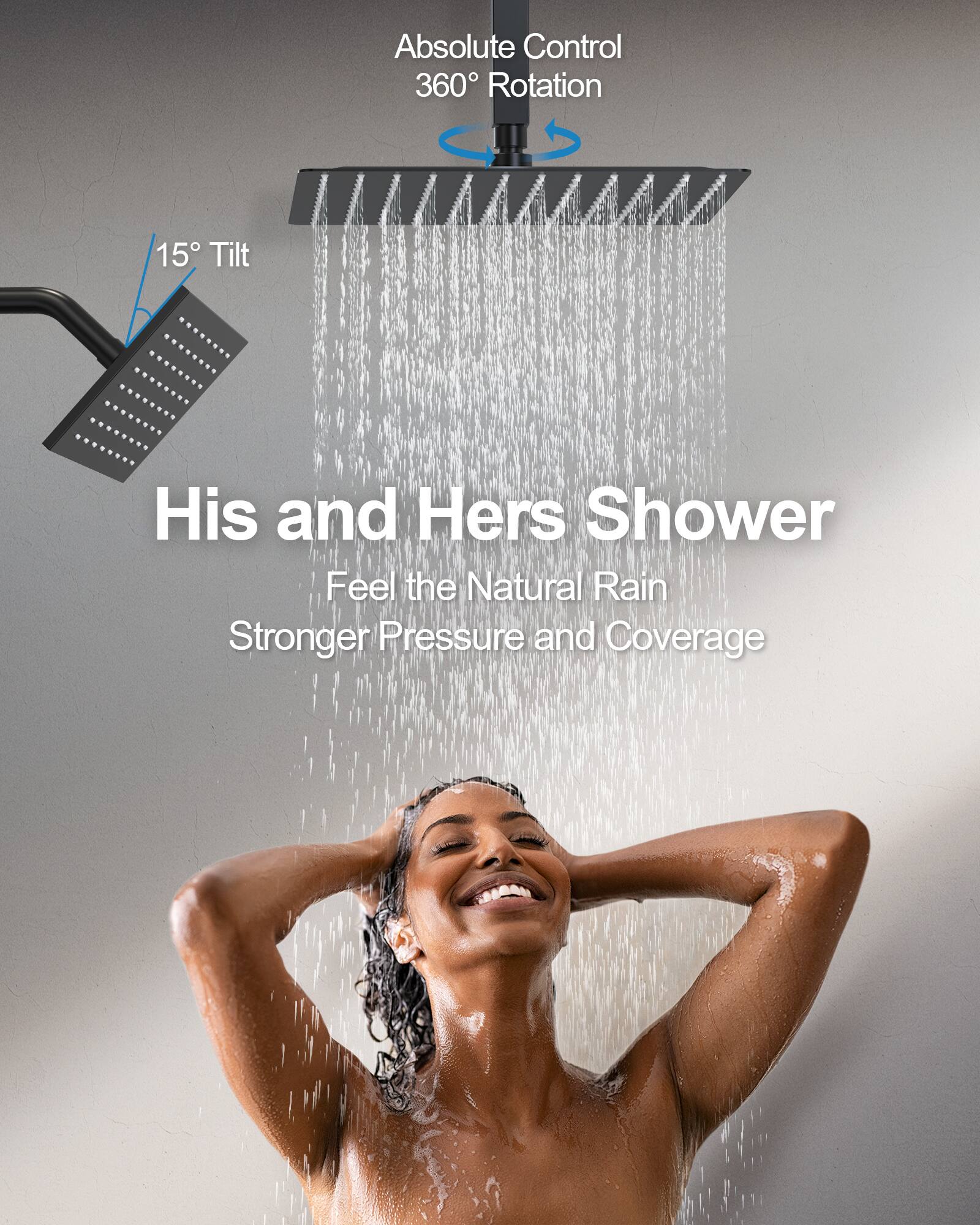 Absolute Control  
360° Rotation  
15° Tilt  

His and Hers Shower  
Feel the Natural Rain  
Stronger Pressure and Coverage
