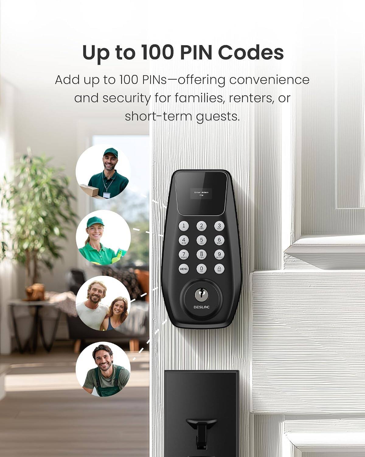 Up to 100 PIN Codes

Add up to 100 PINs—offering convenience and security for families, renters, or short-term guests.