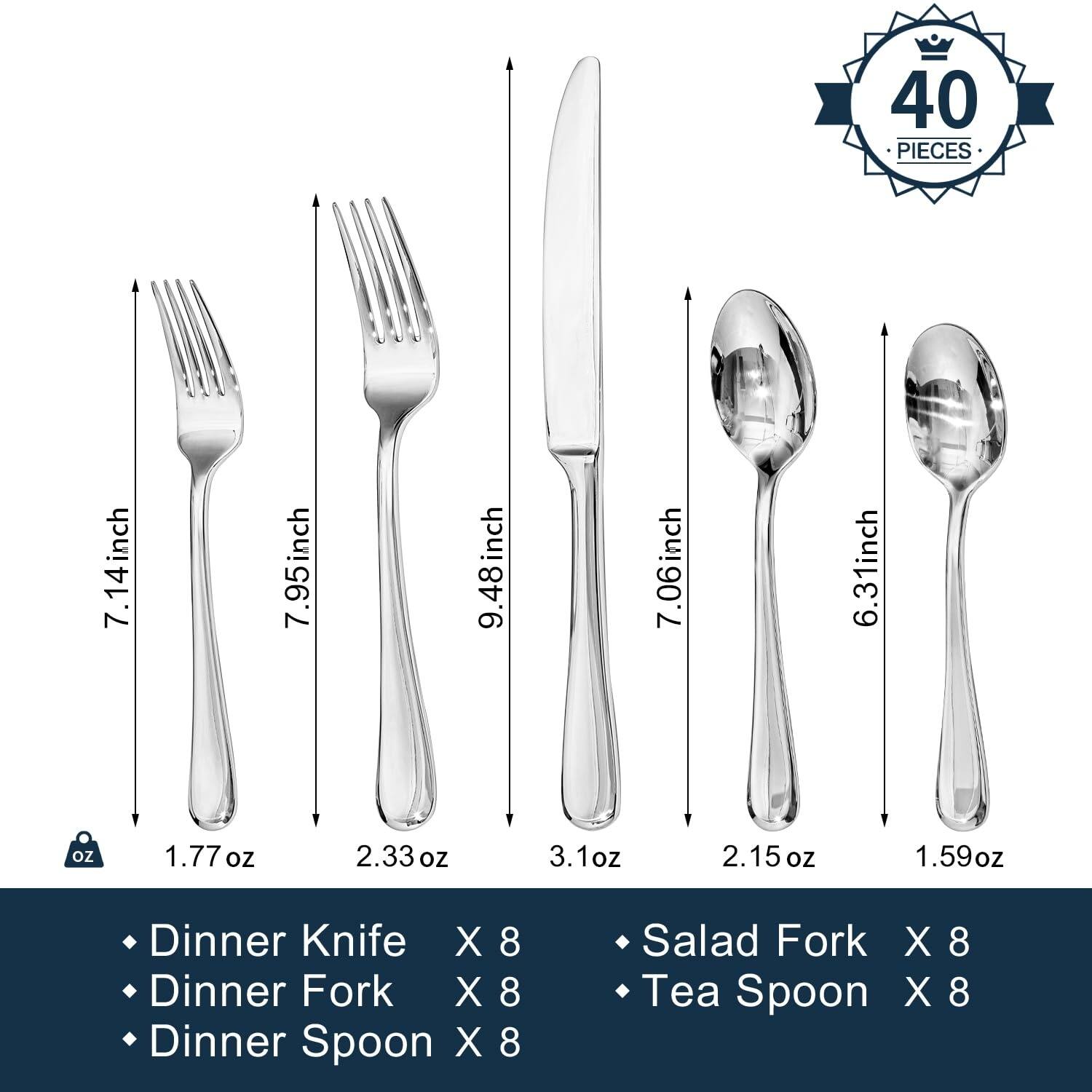 40 PIECES

- Dinner Knife X 8 (7.14 inch, 1.77 oz)
- Dinner Fork X 8 (7.95 inch, 2.33 oz)
- Dinner Spoon X 8 (9.48 inch, 3.1 oz)
- Salad Fork X 8 (7.06 inch, 2.15 oz)
- Tea Spoon X 8 (6.31 inch, 1.59 oz)