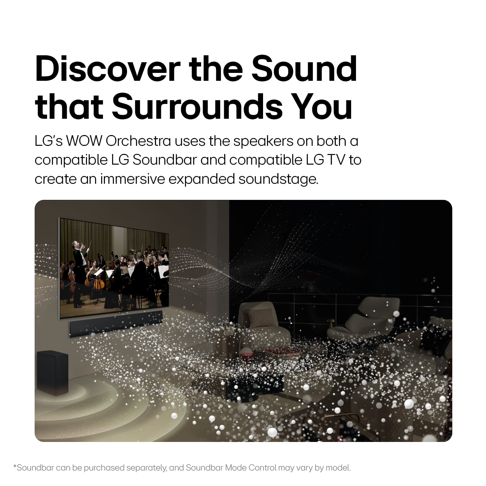 Discover the Sound that Surrounds You LG's WOW Orchestra uses the speakers on both a compatible LG Soundbar and compatible LG TV to create an immersive expanded soundstage. *Soundbar can be purchased separately, and Soundbar Mode Control may vary by model.